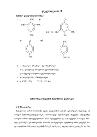 გაკვეთილი № 12
  საშინაო დავალების შემოწმება:
   1.   ა)         CH3    ბ)                      CH3
                                                 

         O2N             NO2


                                    H3CCH2H2C            CH3
                                                           
                   NO2                            NO2

        გ)        Cl           დ)
                                                  CH3




                  NO2                             CH=CH2



   2.   ა) 1-მეთილ-3-პროპილ-4-ქლორბენზოლი
        ბ) 1,3-დიმეთილ-4-ნიტრო-6-ქლორბენზოლი
        გ) 1-ბუტილ-3-ნიტრო-4-ქლორბენზოლი
   3.   M (პოლმერის) = 124800გ/მოლი
   4.   m (C7H8) = 23გ   V0 (H2) = 22,4ლ




                   ნახშირწყალბადების ბუნებრივი წყაროები


 ბუნებრივი აირი.
  ბუნებრივი აირის მოპოვება ხდება დედამიწის ქერქის გაბურღვის შედეგად. ის
აირადი ნახშირწყალბადებისგან, ძირითადად მეთანისაგან შედგება. სხვადასხვა
საბადოს აირის შემადგენლობაში მისი შემცველობა (CH4) იცვლება 82%-დან 98%-
მდე. დანარჩენი კი არის ეთანი, პროპანი და ბუტანები. ბუნებრივ აირს აცივებენ, მას
აცილებენ პროპანისა და ბუტანის ნარევს, რომელიც ადვილად თხევადდება და მას,
 