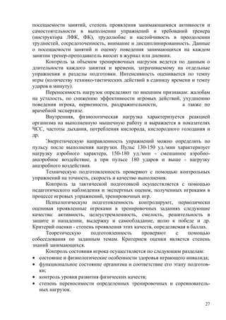 посещаемости занятий, степень проявления занимающимися активности и
самостоятельности в выполнении упражнений и требований тренера
(инструктора ЛФК, ФК), трудолюбие и настойчивость в преодолении
трудностей, сосредоточенность, внимание и дисциплинированность. Данные
о посещаемости занятий и оценку поведения занимающихся на каждом
занятии тренер-преподаватель вносит в журнал или дневник.
       Контроль за объемом тренировочных нагрузок ведется по данным о
длительности каждого занятия и времени, затрачиваемому на отдельные
упражнения и разделы подготовки. Интенсивность оценивается по темпу
игры (количеству технико-тактических действий в единицу времени и темпу
ударов в минуту).
       Переносимость нагрузок определяют по внешним признакам: жалобам
на усталость, по снижению эффективности игровых действий, ухудшению
поведения игрока, нервозности, раздражительности,             а также по
врачебной экспертизе.
       Внутренняя, физиологическая нагрузка характеризуется реакцией
организма на выполненную мышечную работу и выражается в показателях
ЧСС, частоты дыхания, потребления кислорода, кислородного голодания и
др.
       Энергетическую направленность упражнений можно определить по
пульсу после выполнения нагрузки. Пульс 130-150 уд./мин характеризует
нагрузку аэробного характера, 150-180 уд./мин - смешанное аэробно-
анаэробное воздействие, а при пульсе 180 ударов и выше - нагрузку
анаэробного воздействия.
       Техническую подготовленность проверяют с помощью контрольных
упражнений на точность, скорость и качество выполнения.
       Контроль за тактической подготовкой осуществляется с помощью
педагогического наблюдения и экспертных оценок, полученных игроками в
процессе игровых упражнений, тренировочных игр.
       Психологическую подготовленность контролируют, периодически
оценивая проявленные игроками в тренировочных заданиях следующие
качества: активность, целеустремленность, смелость, решительность в
защите и нападении, выдержку и самообладание, волю к победе и др.
Критерий оценки - степень проявления этих качеств, определяемая в баллах.
       Теоретическую     подготовленность    проверяют     с     помощью
собеседования по заданным темам. Критерием оценки является степень
знаний занимающихся.
       Контроль состояния игрока осуществляется по следующим разделам:
• состояние и физиологические особенности здоровья играющего инвалида;
• функциональное состояние организма и соответствие его этапу подготов-
    ки;
• контроль уровня развития физических качеств;
• степень переносимости определенных тренировочных и соревнователь-
    ных нагрузок.

                                                                       27
 