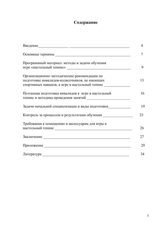 Содержание




Введение________________ ________________________________        4

Основные термины ________________________________________        7

Программный материал: методы и задачи обучения
игре «настольный теннис» __________________________________       9

Организационно–методические рекомендации по
подготовке инвалидов-колясочников, не имеющих                    13
спортивных навыков, к игре в настольный теннис ______________

Поэтапная подготовка инвалидов к игре в настольный               16
теннис и методика проведения занятий _______________________

Задачи начальной специализации и виды подготовки____________     19

Контроль за процессом и результатами обучения ________________   23

Требования к помещению и аксессуарам для игры в
настольный теннис _________________________________________      26

Заключение ______________________________________________        27

Приложение ______________________________________________        29

Литература ______________________________________________        34




                                                                      3
 