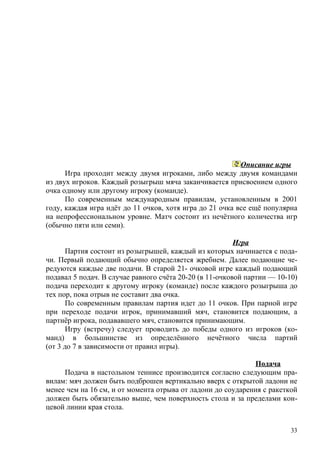 Описание игры
      Игра проходит между двумя игроками, либо между двумя командами
из двух игроков. Каждый розыгрыш мяча заканчивается присвоением одного
очка одному или другому игроку (команде).
      По современным международным правилам, установленным в 2001
году, каждая игра идёт до 11 очков, хотя игра до 21 очка все ещё популярна
на непрофессиональном уровне. Матч состоит из нечётного количества игр
(обычно пяти или семи).

                                                         Игра
       Партия состоит из розыгрышей, каждый из которых начинается с пода-
чи. Первый подающий обычно определяется жребием. Далее подающие че-
редуются каждые две подачи. В старой 21- очковой игре каждый подающий
подавал 5 подач. В случае равного счёта 20-20 (в 11-очковой партии — 10-10)
подача переходит к другому игроку (команде) после каждого розыгрыша до
тех пор, пока отрыв не составит два очка.
       По современным правилам партия идет до 11 очков. При парной игре
при переходе подачи игрок, принимавший мяч, становится подающим, а
партнёр игрока, подававшего мяч, становится принимающим.
       Игру (встречу) следует проводить до победы одного из игроков (ко-
манд) в большинстве из определённого нечётного числа партий
(от 3 до 7 в зависимости от правил игры).

                                                             Подача
     Подача в настольном теннисе производится согласно следующим пра-
вилам: мяч должен быть подброшен вертикально вверх с открытой ладони не
менее чем на 16 см, и от момента отрыва от ладони до соударения с ракеткой
должен быть обязательно выше, чем поверхность стола и за пределами кон-
цевой линии края стола.


                                                                         33
 