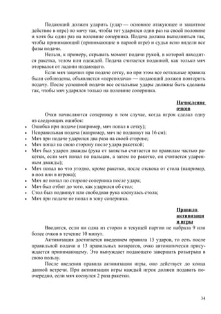 Подающий должен ударить (удар — основное атакующее и защитное
    действие в игре) по мячу так, чтобы тот ударился один раз на своей половине
    и хотя бы один раз на половине соперника. Подача должна выполняться так,
    чтобы принимающий (принимающие в парной игре) и судья ясно видели все
    фазы подачи.
          Нельзя, к примеру, скрывать момент подачи рукой, в которой находит-
    ся ракетка, телом или одеждой. Подача считается поданной, как только мяч
    оторвался от ладони подающего.
          Если мяч зацепил при подаче сетку, но при этом все остальные правила
    были соблюдены, объявляется «переподача» — подающий должен повторить
    подачу. После успешной подачи все остальные удары должны быть сделаны
    так, чтобы мяч ударялся только на половине соперника.

                                                                  Начисление
                                                                  очков
          Очки начисляются сопернику в том случае, когда игрок сделал одну
    из следующих ошибок:
•   Ошибка при подаче (например, мяч попал в сетку);
•   Неправильная подача (например, мяч не подкинут на 16 см);
•   Мяч при подаче ударился два раза на своей стороне;
•   Мяч попал на свою сторону после удара ракеткой;
•   Мяч был ударен дважды (рука от запястья считается по правилам частью ра-
    кетки, если мяч попал по пальцам, а затем по ракетке, он считается ударен-
    ным дважды);
•   Мяч попал во что угодно, кроме ракетки, после отскока от стола (например,
    в пол или в игрока);
•   Мяч не попал по стороне соперника после удара;
•   Мяч был отбит до того, как ударился об стол;
•   Стол был подвинут или свободная рука коснулась стола;
•   Мяч при подаче не попал в зону соперника.

                                                                Правило
                                                                активизаци
                                                                и игры
          Вводится, если ни одна из сторон в текущей партии не набрала 9 или
    более очков в течение 10 минут.
          Активизация достигается введением правила 13 ударов, то есть после
    правильной подачи и 13 правильных возвратов, очко автоматически прису-
    ждается принимающему. Это вынуждает подающего завершать розыгрыш в
    свою пользу.
          После введения правила активизации игры, оно действует до конца
    данной встречи. При активизации игры каждый игрок должен подавать по-
    очередно, если мяч коснулся 2 раза ракетки.



                                                                             34
 