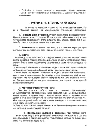 - B-division - здесь играют в основном только новички.
     - Quad - играют спортсмены с поражением шейных отделов по-
     звоночника.


               ПРАВИЛА ИГРЫ В ТЕННИС НА КОЛЯСКАХ

        В теннис на колясках играют по тем же Правилам ИТФ, что
и в обычный теннис, за исключением следующих положений:

      а. Правило двух отскоков. Игроку на коляске разрешается от-
бивать мяч после двух отскоков. Игрок должен отбить мяч прежде, чем
тот коснется поверхности стола в третий раз. Второй отскок мяча мо-
жет быть как в пределах стола, так и вне него.

     б. Коляска считается частью тела, и все соответствующие пра-
вила, которые относятся к телу игрока, относятся также и к коляске.

      в.Подача
1)Подача должна выполняться следующим образом: Непосредственно
перед началом подачи подающий должен принять неподвижное поло-
жение. После этого подающему разрешается один толчок до удара по
мячу.
2) Подающий во время выполнения подачи не имеет права касаться
любым колесом какой-либо иной части поверхности площадки.
3) Если обычные способы выполнения подачи физически невозможны
для игрока с нарушениями функций рук и ног (квадриплегика), то этот
игрок или кто-либо другой может подбросить мяч для подачи с отско-
ка. Однако каждый раз должен использоваться один и тот же способ
выполнения подачи.

      г. Игрок проигрывает очко, если:
1) Ему не удастся отбить мяч до третьего приземления;
2) (Соотносится с приведенным ниже правилом «д».) Во время выпол-
нения подачи, удара по мячу, поворота или остановки, пока мяч нахо-
дится в игре, он использует в качестве тормоза или стабилизатора лю-
бую часть ступней либо нижних конечностей для контакта с поверхно-
стью корта или любым колесом;
3) Ему не удастся сохранить контакт хотя бы одной ягодицы с сидени-
ем коляски в момент удара по мячу.

           д. Приведение коляски в движение при помощи ноги
1) Если из-за отсутствия физических возможностей игрок не в состоя-
нии приводить в движение коляску посредством колеса, он может сде-
лать это, используя одну ногу.

                                                                  36
 