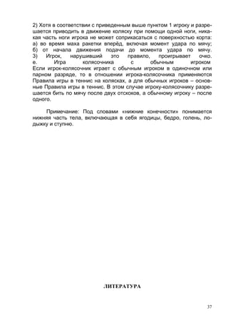 2) Хотя в соответствии с приведенным выше пунктом 1 игроку и разре-
шается приводить в движение коляску при помощи одной ноги, ника-
кая часть ноги игрока не может соприкасаться с поверхностью корта:
а) во время маха ракетки вперёд, включая момент удара по мячу;
б) от начала движения подачи до момента удара по мячу.
3)   Игрок,    нарушивший     это  правило,    проигрывает    очко.
е.       Игра      колясочника      с       обычным        игроком
Если игрок-колясочник играет с обычным игроком в одиночном или
парном разряде, то в отношении игрока-колясочника применяются
Правила игры в теннис на колясках, а для обычных игроков – основ-
ные Правила игры в теннис. В этом случае игроку-колясочнику разре-
шается бить по мячу после двух отскоков, а обычному игроку – после
одного.

    Примечание: Под словами «нижние конечности» понимается
нижняя часть тела, включающая в себя ягодицы, бедро, голень, ло-
дыжку и ступню.




                          ЛИТЕРАТУРА


                                                                 37
 