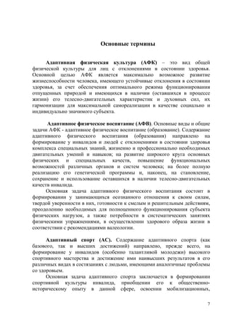 Основные термины


     Адаптивная физическая культура (АФК) – это вид общей
физической культуры для лиц с отклонениями в состоянии здоровья.
Основной целью АФК является максимально возможное развитие
жизнеспособности человека, имеющего устойчивые отклонения в состоянии
здоровья, за счет обеспечения оптимального режима функционирования
отпущенных природой и имеющихся в наличии (оставшихся в процессе
жизни) его телесно-двигательных характеристик и духовных сил, их
гармонизации для максимальной самореализации в качестве социально и
индивидуально значимого субъекта.

      Адаптивное физическое воспитание (АФВ). Основные виды и общие
задачи АФК - адаптивное физическое воспитание (образование). Содержание
адаптивного физического воспитания (образования) направлено на
формирование у инвалидов и людей с отклонениями в состоянии здоровья
комплекса специальных знаний, жизненно и профессионально необходимых
двигательных умений и навыков; на развитие широкого круга основных
физических и специальных качеств, повышение функциональных
возможностей различных органов и систем человека; на более полную
реализацию его генетической программы и, наконец, на становление,
сохранение и использование оставшихся в наличии телесно-двигательных
качеств инвалида.
     Основная задача адаптивного физического воспитания состоит в
формировании у занимающихся осознанного отношения к своим силам,
твердой уверенности в них, готовности к смелым и решительным действиям,
преодолению необходимых для полноценного функционирования субъекта
физических нагрузок, а также потребности в систематических занятиях
физическими упражнениями, в осуществлении здорового образа жизни в
соответствии с рекомендациями валеологии.

      Адаптивный спорт (АС). Содержание адаптивного спорта (как
базового, так и высших достижений) направлено, прежде всего, на
формирование у инвалидов (особенно талантливой молодежи) высокого
спортивного мастерства и достижение ими наивысших результатов в его
различных видах в состязаниях с людьми, имеющими аналогичные проблемы
со здоровьем.
      Основная задача адаптивного спорта заключается в формировании
спортивной культуры инвалида, приобщении его к общественно-
историческому опыту в данной сфере, освоении мобилизационных,

                                                                      7
 
