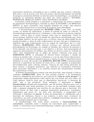 pensamento metafísico, pressupõe-se que a verdade seja una, estável e absoluta,
bem co mo a via de acesso a ela. Para esta autora, não há propriamente um método
de pesquisa claramente definido ou descrito pelos fenomenólogos: os caminhos de
pesquisar se encontram diluídos nas obras dos vários autores ( HUSSERL,
HEIDDEGER, MERLEAU PONTY, PAUL RICOUER E OUTROS).
   O presente estudo propõe-se a apresen tar a compreensão da autora a respeito
do pensamento fenomenológico, trazendo as idéias de HUSSERL e de MERLEAU
PONTY; as quais orientarão, num segundo mo mento do artigo, uma maneira
possível para desenvolver-se um projeto de pesquisa nesta abordagem.
       A fenomenologia pensada por HUSSERL (1986) é uma volta ao mundo
vivido, ao mundo da experiência, o ponto de partida de todas as ciências. A
Fenomenologia propõe descrever o fenômeno, e não explicá-lo ou buscar relações
causais, volta-se para as coisas mesmas como elas se manifestam. Voltar às
coisas mesmas significa voltar ao mundo da experiência considerando que, antes
da realidade objetiva, há um sujeito que a vivencia; antes da objetividade há u m
mundo pré-dado, e, antes de todo conhecimento, há uma vida que o fundamentou.
Significa que todo conhecimento está na origem da experiência que é o pré-
reflexivo (DARTIGUES, 1973). Husserl criticava nas ciências positivistas,
principalmente na Psicologia, ter tomado os métodos das ciências da natureza e
tê-los aplicado sem discernir que o seu objetivo é diverso. Esta preocupação já
aparecera anteriormente em Dilthey, que afirma ser preciso voltar ao “sentido da
vida”, mais fundamental que os dados da ciência, conforme está posto em
DARTIGUES (1973). A concepção de Husserl busca reintegrar o mundo da
ciência ao mundo-vida . Associa o fenômeno e o ser de uma forma indissociável:
só pode haver o fenômeno enquanto houver o sujeito no qual a experiência desse
fenômeno se situa. De acordo com MARTINS; BICUDO (1989) a fenomenologia
descreve a experiência do homem tal como ela é, e não segundo as proposições
pré-estabelecidas pelas ciências naturais. Trata-se de uma forma particular de
fazer ciência: a pesquisa qualitativa, que substitui as correlações estatísticas
pelas descrições individuais, e as conexões causais por interpretações oriundas
das experiências vividas.
    O método fenomenológico começa com uma descrição, uma situação vivida no
cotidiano (GIORGI,1986). Parte de uma posição anterior à do pensamento
reflexivo, chamado de pré-reflexivo, que consiste na “volta às coisas mesmas”. O
pesquisador obtém depoimentos sobre aquilo que está diante dos seus olhos, tal
como aparece. Pode-se dizer que os depoimentos descrevem “a presença do
dado”, não a sua existência. Neste mo mento, é importante a atitude
fenomenológica adotada pelo pesquisador, que lh e permite abertura para viver a
experiência de uma forma gestáltica, ou seja, na sua totalidade tentando isolar
todo e qualquer julgamento que interfira na sua abertura para a descrição. Ele
procura deixar de lado todo e qualquer pensamento predicativo, concepções,
julgamentos que possa ter. Ao fazer este movimento, o pesquisador está
colocando o fenômeno em epoché. A meta do pesquisador é, trabalhando com a
descrição do fenômeno, buscar a sua essência, a parte mais invariável da
experiência, tal como situada num contexto; a essência consistindo, portanto, na
natureza própria daquilo que se interroga.
    A fenomenologia tem como ponto essencial a intencionalidade da
consciência, entendida como a direção da consciência para compreender o
mundo. A consciência está intencionalizada para o mundo, que ela não envolve ou


                                        2
 