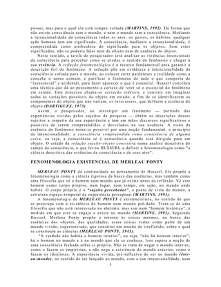 possui, mas para o qual ela está sempre voltada (MARTINS, 1992). De forma que
não existe consciência sem o mu ndo, e nem o mundo sem a consciência. Mediante
a intencionalidade da consciência todos os atos, os gestos, os hábitos, qualquer
ação humana tem um significado. A consciência, mediante a intencionalidade, é
compreendida como atribuidora do significado para os objetos. Sem estes
significados, não se poderia falar nem de objeto nem de essência do objeto.
    Neste sentido, a tarefa do pesquisador será analisar as vivências intencionais
da consciência para perceber como se produz o sentido do fenômeno e chegar à
sua essência. A redução fenomenológica é o recurso fundamental para garantir a
descrição fiel do fenômeno. A redução põe em evidência a intencionalidade da
consciência voltada para o mundo, ao colocar entre parênteses a realidade como a
concebe o senso comu m, e purificar o fenômeno de tudo o que comporta de
“inessencial” e acidental, para fazer aparecer o que é essencial. Husserl concebeu
uma técnica que dá ao pensamento a certeza de reter só o essencial do fenômeno
em estudo. Este processo chama-se variação eidética, e consiste em imaginar
todas as variações possíveis do objeto em estudo, a fim de se identificarem os
componentes do objeto que não variam, os invariantes, que definem a essência do
objeto (DARTIGUES, 1973).
    Assim, o pesquisador, ao investigar um fenômeno  partindo das
experiências vividas pelos sujeitos da pesquisa  obtém as descrições desses
sujeitos a respeito da sua experiência e tem em mão s discursos significativos e
passíveis de serem compreendidos e desvelados na sua essência. A visão da
essência do fenômeno torna-se possível por uma noção fundamental, o princípio
da intencionalidade: a consciência compreendida como consciência de alguma
coisa, ou seja, a consciência só é consciência quando está dirigida para um
objeto. O estudo da relação sujeito-objeto consistirá numa análise descritiva do
campo da consciência, o que levou HUSSERL a definir a fenomenologia como "a
ciência descritiva das essências da consciência e de seus atos".

FENOMENOLOGIA EXISTENCIAL DE MERLEAU PONTY

    MERLEAU PONTY dá continuidade ao pensamento de Husserl. Ele propõe a
fenomenologia como a ciência rigorosa da busca das essências, mas também como
uma filosofia que vê o homem num mundo que já existe antes da reflexão. Vê este
homem como corpo próprio, num lugar, num tempo, em ação, no mundo onde
habita. O corpo próprio é o “sujeito percebedor”, o ponto de vista do mundo, a
estrutura espaço-temporal da experiência perceptual (MARTINS, 1993).
    A fenomenologia de MERLEAU PONTY é existencialista, no sentido de que
se preocupa com a existência do homem num mundo pré-dado. Trata-se de uma
filosofia que não está interessada no abstrato, mas sim num “homem histórico”, à
medida em que este se engaja e existe no mundo (MARTINS, 1993). Seguindo
Husserl, Merleau Ponty propõe o retorno às coisas mesmas, na busca das
essências dos objetos, das qualidades, essas coisas vistas como parte de u m
mundo vivido, experienciado, que constitui um mundo do irrefletido, sobre o qual
se constroem as ciências (MERLEAU PONTY, 1945).
    “A verdade não habita o homem interior”, ou seja, “não há homem interior”,
há o homem no mundo e é no mundo que ele se conhece. Isso supera a noção de
uma consciência fechada sobre si própria. Não se trata de negar o mundo interior,
como o fazem os empiristas, e não nega a existência do mundo exterior, como o
fazem os idealistas. A experiência vivida, pré-reflexiva do ser no mundo (être-
au-monde), no sentido de ser lançado ao mundo, com a sua intencionalidade, num
                                        3
 