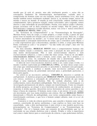 mundo que já está aí, pronto, mas não totalmente pronto  estas são as
concepções fundantes da fenomenologia merlopontiana, voltada para a
compreensão do homem co mo ser em situação, nunca totalmente livre, mas num
mundo também nunca totalmente acabado: nascer é, ao mesmo tempo, nascer do
mundo e nascer no mundo. O mundo já está constituído, embora também nunca
completamente. Sob a primeira relação, somos solicitados; sob a segunda, somos
abertos a uma infinidade de possibilidades. Porém, essa análise ainda é abstrata,
porque existimos sob as duas relações ao mesmo tempo. Não há jamais, pois,
determinismo e tampouco escolha absoluta, nunca sou coisa e nunca consciência
pura (MERLEAU PONTY, 1945 - p.V).
    Na “Estrutura do Comportamento” e na “Fenomenologia da Percepção”,
Merleau Ponty trata do corpo, o corpo próprio, o corpo vivido, a partir do qual
posso estar no mundo em relação com os outros e com as coisas. Para ele, o corpo
é “nosso ancoradouro no mundo”, ou “o nosso meio geral de deter um mundo”.
Ultrapassando a concepção materialista de corpo, que o considera como objeto, e
a visão espiritualista que o desconsidera, opondo-o à alma, o corpo para Merleau
Ponty confunde-se com o “eu próprio”- “eu não tenho um corpo”, mas sim “eu
sou o meu corpo”.
    No meu entender, MERLEAU PONTY trata o comportamento humano não
como simp les reação a estímulos, nem como a projeção de atos motivados por
uma mente desincorporada. Não é nem exclusivamente objetiva e nem
exclusivamente subjetiva, e nem a soma d as duas coisas. Trata-se de um inter-
relacionamento dialético entre o homem, como corpo, que lhe é próprio, e o
mundo onde se situa. As condições do mundo não o determinam, embora o
limitem, mas ao homem cabe determinar-se pelas suas próprias escolhas.
    A idéia de inter-relacionamento dialético entre o ser, como corpo vivido, e o
mundo é melhor explicitada por COELHO Jr.( 1991), ao falar desse corpo como
um corpo que simultaneamente percebe e é percebido e, mediante esta percepção,
lança-se ao mundo e conhece o mundo, num movimento ambíguo, em que
constantemente desliza da polaridade universal para a polaridade particular, e
desta para aquela.
    Ao referir-se ao movimento ambíguo, COELHO Jr. descreve o sentido de
ambigüidade. A dialética proposta por MERLEAU PONTY, denominada dialética
sem síntese, esclarece a concepção de ambigüidade, no sentido de que nunca
chega a uma superação absoluta. Não há verdade absoluta, nem a do
conhecimento, nem a da própria ambigüidade. Não há certezas. A interrogação e a
investigação permanecem em aberto, sempre em transformação. Como na situação
da minha pesquisa, ao atingir o novo horizonte de conhecimento, ao alcançar as
respostas à minha questão, descortino novos horizontes de outras questões e me
lanço à busca de respostas. O homem, nesta visão, é um eterno vir-a-ser, sempre
em movimento, por isso numa dialética sem síntese. Daí ser MERLEAU PONTY
denominado o filósofo da ambigüidade, esse termo compreendido como busca e
transformação contínuas, o que leva o homem sempre adiante, num vir-a-ser de
possibilidades.
      Contrário à visão da ciência po sitivista, que concebe o homem co mo um ser
estático, constituído de partes autônomas, e que explica os fatos com base na
causalidade, toda a obra merlopontiana é uma crítica a esse mo delo positivista,
principalmente na “Estrutura do Comportamento” e na “Fenomenologia da
Percepção”. Ele vê o homem como um conjunto de possibilidades que vai se
realizando na sua relação dialética com o mundo. Propõe a volta à experiência
real como o dado básico para a constituição da ciência, o que poderíamos definir,
                                        4
 