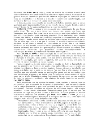 de acordo com COELHO Jr. (1991), como um modelo de realidade acausal onde
a circularidade do movimento dialético sem síntese aparece muito mais radical do
que nos modelos lineares do positivismo. Mantém a oposição e a constante tensão
entre as polaridades  o homem e o mundo  sempre em transformação, num
movimento de busca incansável a cada novo fenômeno.
    O homem, como corpo vivido, no mundo onde habita, encontra seres e coisas
que fazem parte desse mundo. Como ele os percebe na sua relação dialética com o
mundo? Como ele faz suas escolhas frente a essas limitações?
    MARTINS (1993) descreve o corpo próprio nesse movimento de uma forma
muito clara: “Eu sou o meu corpo, sou espaço, sou tempo, sou lugar, sou
linguagem, sou gesto. Em suma, sou o meu corpo  um corpo próprio, vivido,
que vive experiências numa realidade concreta. Nesta realidade, neste mundo
externo que habito, a minha universalidade encontra a universalidade do outro,
que a limita”. Então, neste mundo de relações com o outro, quando falo no eu,
falo no alter ego, o eu e o eu que é o outro. O mundo na minha consciência,
portanto, assim como o mundo na consciência do outro, não é um mundo
particular. O meu mundo resulta da minha percepção do mundo, e da percepção
de mim no mundo pelo outro, e da percepção que tenho do outro, resultando numa
subjetividade objetivada, que poderemos chamar intersubjetividade. A
constituição do mundo é portanto um fenômeno intersubjetivo.
    Para MERLEAU PONTY, nesta condição de ser em situação, num mundo de
relações já dado, a universalidade do outro me leva a uma operação seletiva para
a adaptação à situação. Cada corpo, com sua própria estrutura, seleciona suas
formas de adaptação, que nunca se repetem, nem com os outros, nem com ele
próprio em outros momentos e outros lugares.
    Nesta perspectiva, mesmo considerando o mundo já dado, a facticidade em
que me encontro, as restrições às quais estou submetido, eu sou o sujeito das
minhas experiências e faço as minhas opções. Estando situado e envolvido num
mundo pré-dado, que já está aí, no entanto “eu me dou a mim mesmo, e isto
significa que esta situação nunca me está oculta, nunca está ao meu redor como
uma necessidade alienada, e eu nunca estou fechado num mundo como um objeto
numa caixa. Minha liberdade, o poder fundamental de que gozo, por ser o sujeito
de todas as minhas experiências, não diverge de minha inserção no mundo”.
(MARTINS, 1993).
    Relacionando-se com os objeto s do mundo, seres e coisas, o homem é um ser
perspectival, que os percebe de perspectivas particulares, que variam de acordo
com o campo perceptual - que é um horizonte, ou seja, o local das experiências
perceptuais. Podemos perceber os objetos de diferentes lugares, em tempos
diferentes. Estas idéias constituem conceitos-chave para o estudo que me
proponho, ou seja perspectiva, campo e horizonte, os quais podem ser melhor
explicitados mediante um exemplo que MERLEAU PONTY (1945, p. 81-83)
utiliza na Fenomenologia da Percepção: a percepção de uma casa, como apresento
a seguir, numa tradução livre do texto deste autor:
      “Percebemos uma casa vizinha à medida que passamos por ela. Quando
      nos aproximamos, vemos primeiramente um lado, depois, à medida que
      caminhamos, vemos a frente da casa e, a seguir, o outro lado. Se
      contornássemos a casa, veríamos os fundos, e, se pudéssemos entrar,
      veríamos o interior, de vários ângulos, de acordo com a nossa
      localização. Como vemos a casa de forma diferente em cada ângulo,
      sabendo que se trata da mesma casa, concluímos que a casa existe
      como algo em si, independente de qualquer perspectiva. Por outro lado,
                                       5
 