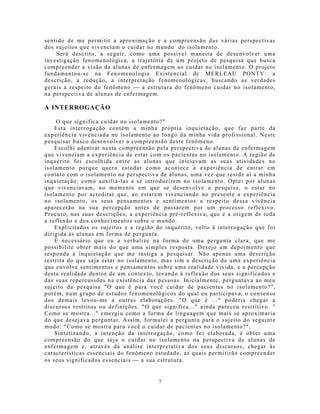 sentido de me permitir a aproximação e a compreensão das várias perspectivas
dos sujeitos que vivenciam o cuidar no mundo do isolamento.
    Será descrito, a seguir, como uma possível maneira de desenvolver uma
investigação fenomenológica, a trajetória de um projeto de pesquisa que busca
compreender a visão da alunas de enfermagem ao cuidar no isolamento. O projeto
fundamentou-se na Fenomenologia Existencial de MERLEAU PONTY: a
descrição, a redução, a interpretação fenomenológicas, buscando as verdades
gerais a respeito do fenômeno  a estrutura do fenômeno cuidar no isolamento,
na perspectiva de alunas de enfermagem.

A INTERROGAÇÃO

    O que significa cuidar no isolamento?"
    Esta interrogação contém a mi nha própria inquietação, que faz parte da
experiência vivenciada no isolamento ao longo da minha vida profissional. Neste
pesquisar busco desenvolver a compreensão deste fenômeno.
    Escolhi adentrar n esta compreensão pela perspectiva de alunas de enfermage m
que vivenciam a experiência de estar com os pacientes no isolamento. A região de
inquérito foi escolhida entre as alunas que iniciavam as suas atividades no
isolamento porque quero estudar como acontece a experiência de entrar em
contato com o isolamento na perspectiva de alunas, uma vez que reside aí a minha
inquietação: como auxiliá-las a se introduzirem no isolamento. Optei por alunas
que vivenciavam, no mo mento em que se desenvolve a pesquisa, o estar no
isolamento por acreditar que, ao estarem v ivenciando no presente a experiência
no isolamento, os seus pensamentos e sentimentos a respeito dessa vivência
aparecerão na sua percepção antes de passarem por um processo reflexivo.
Procuro, nas suas descrições, a experiência pré-reflexiva, que é a origem de toda
a reflexão e dos conhecimentos sobre o mundo.
    Explicitados os sujeitos e a região do inquérito, volto à interrogação que foi
dirigida às alunas em forma de pergunta.
    É necessário que eu a verbalize na forma de uma pergunta clara, que me
possibilite obter mais do que uma simples resposta. Desejo um depoimento que
responda à inquietação que me instiga a pesquisar. Não apenas uma descrição
restrita do que seja estar no isolamento, mas sim a descrição de uma experiência
que envolve sentimentos e pensamentos sobre uma realidade vivida, e a percepção
desta realidade dentro de um contexto, levando à reflexão dos seus significados e
das suas repercussões na existência das pessoas. Inicialmente, perguntava ao meu
sujeito da pesquisa "O que é para você cuidar de pacientes no isolamento?",
porém, num grupo de estudos fenomenológicos do qual eu participava, o consenso
dos demais levou-me a outras elaborações. "O que é ..." poderia chegar a
discursos restritos ou definições. "O que significa..." ainda pareceu restritivo. "
Como se mostra..." emergiu como a forma de linguagem que mais se aproximaria
do que desejava perguntar. Assim, formulei a pergunta para o sujeito do seguinte
modo: “Como se mostra para você o cuidar de pacientes no isolamento?".
    Sintetizando, a intenção da interrogação, como foi elaborada, é obter uma
compreensão do que seja o cuidar no isolamento na perspectiva de alunas de
enfermagem e, através da análise interpretativa dos seus discursos, chegar às
características essenciais do fenômeno estudado, as quais permitirão compreender
os seus significados essenciais  a sua estrutura.


                                         7
 