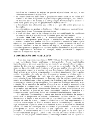 identifica no discurso do sujeito os pontos significativos, ou seja, o que
   chamamos unidades de significado;
• no terceiro mo mento desta fase, o pesquisador tenta focalizar as fontes pré-
   reflexivas do tema, e expressa o significado (insight psicológico) nela contido.
    O terceiro passo do método é a interpretação fenomenológica, quando se
identificam quatro estágios dos procedimentos hermenêuticos:
• a localização dos elementos que estão e os que não estão presentes na
   descrição;
• o cogito radical, que produz os fenômenos reflexivos presentes à consciência;
• a manifestação dos fenômenos pré-conscientes;
• o resultado final, que é o juízo hermenêutico ou especificação do significado
   existencial, isto é, o significado do fenômeno que o sujeito vivencia.
    Segundo MARTINS (1993), a fenomenologia existencial utiliza a
comunicação interpessoal para chegar à compreensão dos significados da
experiência vivida pela pessoa. Focaliza a experiência consciente deste sujeito
(intenção) que permite limites epistemológicos a serem definidos em nível de
descrição. Mediante o uso de inferências lógicas, a redução da experiência
consciente permite ao pesquisador localizar aqueles elementos de significado que
estão empiricamente presentes na situação, sendo percebidos e expressos
mediante o discurso do sujeito.

A CONSTRUÇÃO DOS RESULTADOS

      Seguindo os passos proposto s por MARTINS, as descrições das alunas sobre
a sua experiência foram analisadas e interpretadas: foram identificados,
individualmente, em cada depoimento, as unidades de significado, ou seja, os
trechos do discurso que respondem à pergunta do pesquisador (fig 1). Neste
mo mento de análise individual do discurso efetua-se a análise ideográfica (fig 2).
O pesquisador interpreta e analisa cada um dos discursos individualmente e, ao
final, articula a sua própria compreensão a respeito do depoimento (fig 3). Após a
análise ideográfica da cada um dos depoimentos, quando se obtêm todas as
unidades de significado de cada um dos discursos, procura-se obter a
convergência desses dados (quadro 1). Trata-se então da análise nomotética, que
mostra a confluência das visões perspectivais de todos os sujeitos da pesquisa e ,
ao mostrar as convergências, desvela os invariantes do fenômeno estudado, a sua
essência. Nesse caminhar da análise ideográfica para a análise nomotética são
tematizadas e categorizadas as convergências que serão interpretadas pelo
pesquisador, que trará para a compreensão dos dados obtidos o conhecimento e os
dados de estudos a respeito do tema, procurando ampliar a discussão e a
compreensão dos significados desses no universo do conhecimento científico.
    Na trajetória fenomenológica, como nas demais modalidades da pesquisa
qualitativa, o pesquisador se coloca: inicialmente, quando explicita as suas
inquietações e expõe o seu mundo-vida (a experiência que tem vivenciado em
relação ao tema do estudo). Durante a coleta dos dados (os depoimentos) e a
análise e interpretação ele procura manter a postura fenomenológica: a époché, ou
seja, colocar em suspensão tudo o que conhece e pensa a respeito do fenômeno.
Porém, ao final da construção dos resultados, o pesquisador coloca-se como
participante do estudo ao analisar o que significou para ele a trajetória
percorrida, o desvelamento desse novo horizonte no qual ele se situa após o
desenvolvimentoda pesquisa. Como se ele fechasse um círculo hermenêutico: a
evolução do seu próprio conhecimento na intersubjetividade com os sujeitos da
                                         9
 