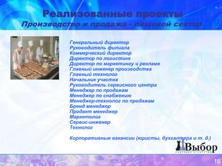 Реализованные проекты
Производство и продажа - пищевой сектор

          Генеральный директор
          Руководитель филиала
          Коммерческий директор
          Директор по логистике
          Директор по маркетингу и рекламе
          Главный инженер производства
          Главный технолог
          Начальник участка
          Руководитель сервисного центра
          Менеджер по продажам
          Менеджер по снабжению
          Менеджер-технолог по продажам
          Бренд менеджер
          Продакт менеджер
          Маркетолог
          Сервис-инженер
          Технолог

          Корпоративные вакансии (юристы, бухгалтера и т. д.)



                                                                16
 
