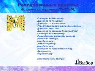 Реализованные проекты
Розничная торговля (РИТЕЙЛ)

        Коммерческий директор
        Директор по логистике
        Директор по маркетингу
        Управляющий розничной сетью/кустом
        Директор магазина
        Директор по закупкам Food/non Food
        Категорийный менеджер
        Руководитель торгового сектора
        Менеджер сектора
        Менеджер зала
        Администратор
        Менеджер касс
        Менеджер по трейд маркетингу
        Супервайзер
        Мерчендайзер

        Корпоративный позиции



                                             19
 