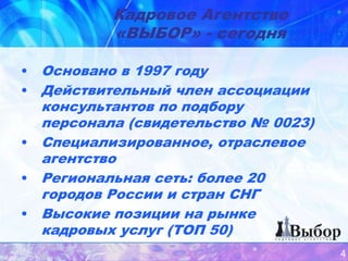 Кадровое Агентство
          «ВЫБОР» - сегодня

• Основано в 1997 году
• Действительный член ассоциации
  консультантов по подбору
  персонала (свидетельство № 0023)
• Специализированное, отраслевое
  агентство
• Региональная сеть: более 20
  городов России и стран СНГ
• Высокие позиции на рынке
  кадровых услуг (ТОП 50)
                                     4
 