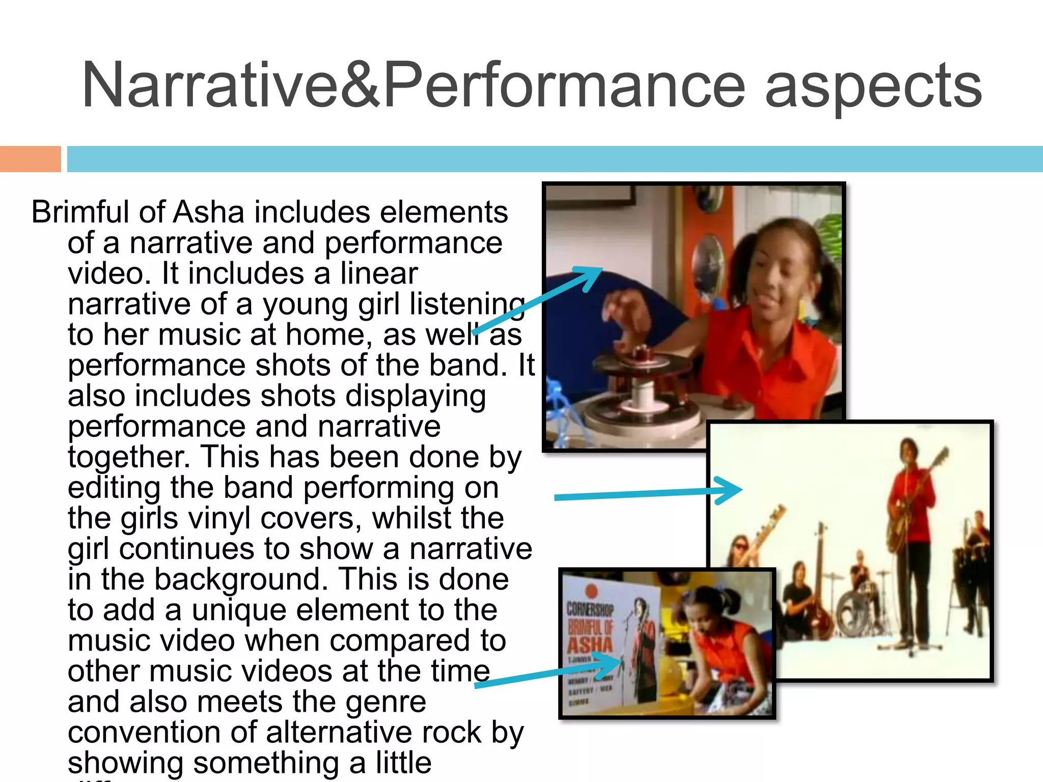Narrative&Performance aspects
Brimful of Asha includes elements
   of a narrative and performance
   video. It includes a linear
   narrative of a young girl listening
   to her music at home, as well as
   performance shots of the band. It
   also includes shots displaying
   performance and narrative
   together. This has been done by
   editing the band performing on
   the girls vinyl covers, whilst the
   girl continues to show a narrative
   in the background. This is done
   to add a unique element to the
   music video when compared to
   other music videos at the time
   and also meets the genre
   convention of alternative rock by
   showing something a little
 