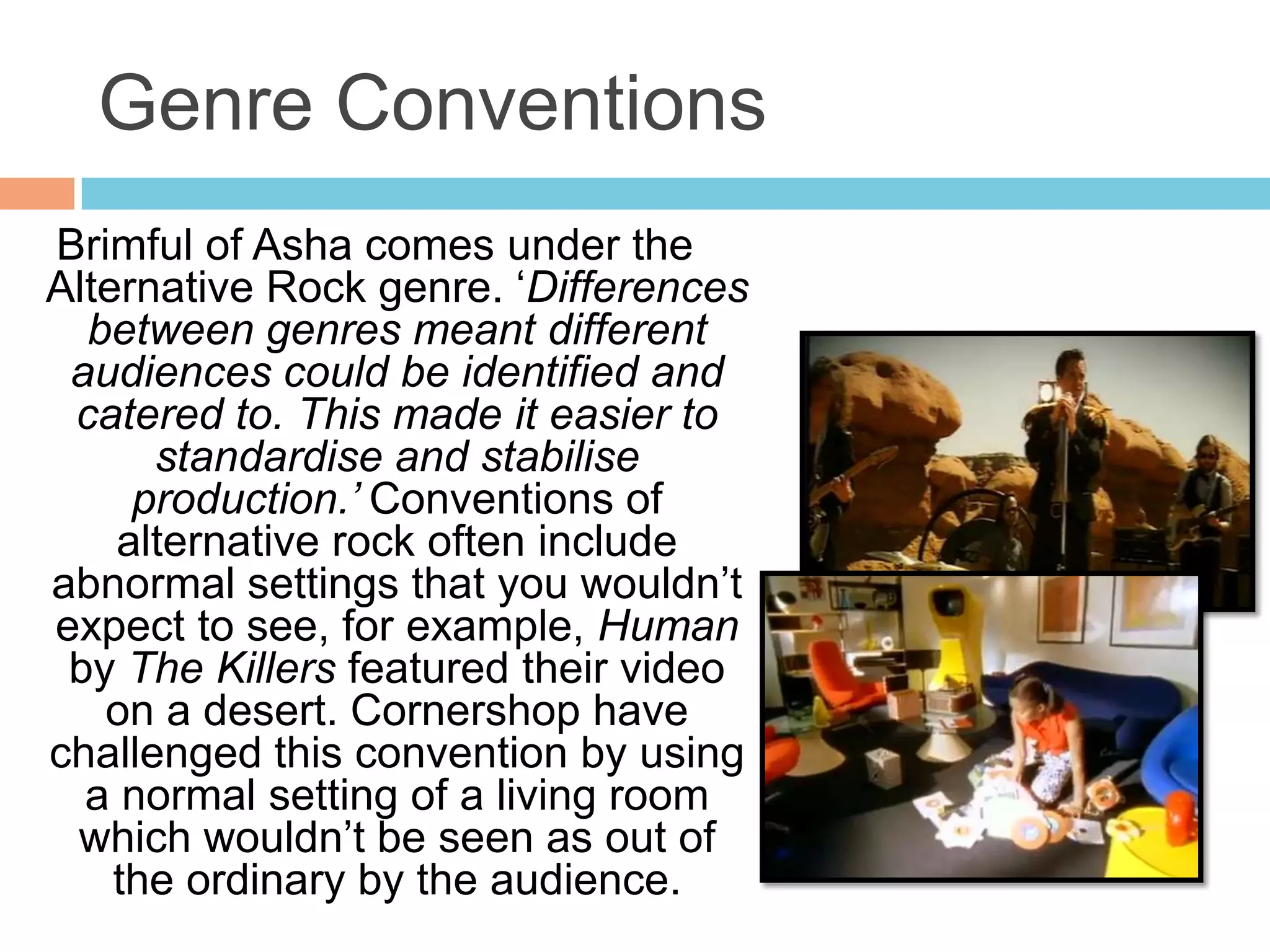 Genre Conventions
Brimful of Asha comes under the
Alternative Rock genre. ‘Differences
  between genres meant different
 audiences could be identified and
 catered to. This made it easier to
      standardise and stabilise
     production.’ Conventions of
    alternative rock often include
abnormal settings that you wouldn’t
expect to see, for example, Human
 by The Killers featured their video
   on a desert. Cornershop have
challenged this convention by using
  a normal setting of a living room
 which wouldn’t be seen as out of
    the ordinary by the audience.
 