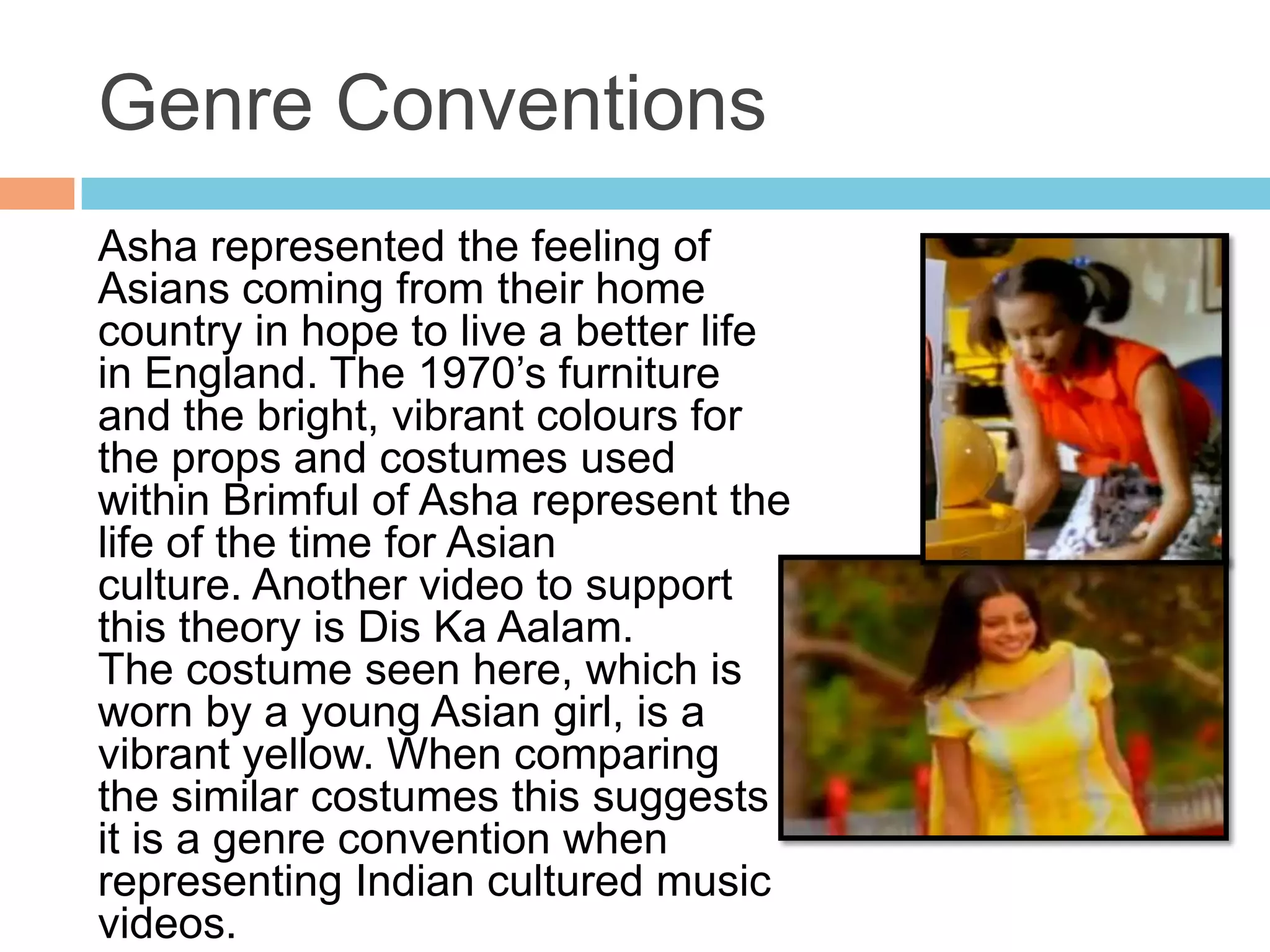 Genre Conventions
Asha represented the feeling of
Asians coming from their home
country in hope to live a better life
in England. The 1970’s furniture
and the bright, vibrant colours for
the props and costumes used
within Brimful of Asha represent the
life of the time for Asian
culture. Another video to support
this theory is Dis Ka Aalam.
The costume seen here, which is
worn by a young Asian girl, is a
vibrant yellow. When comparing
the similar costumes this suggests
it is a genre convention when
representing Indian cultured music
videos.
 