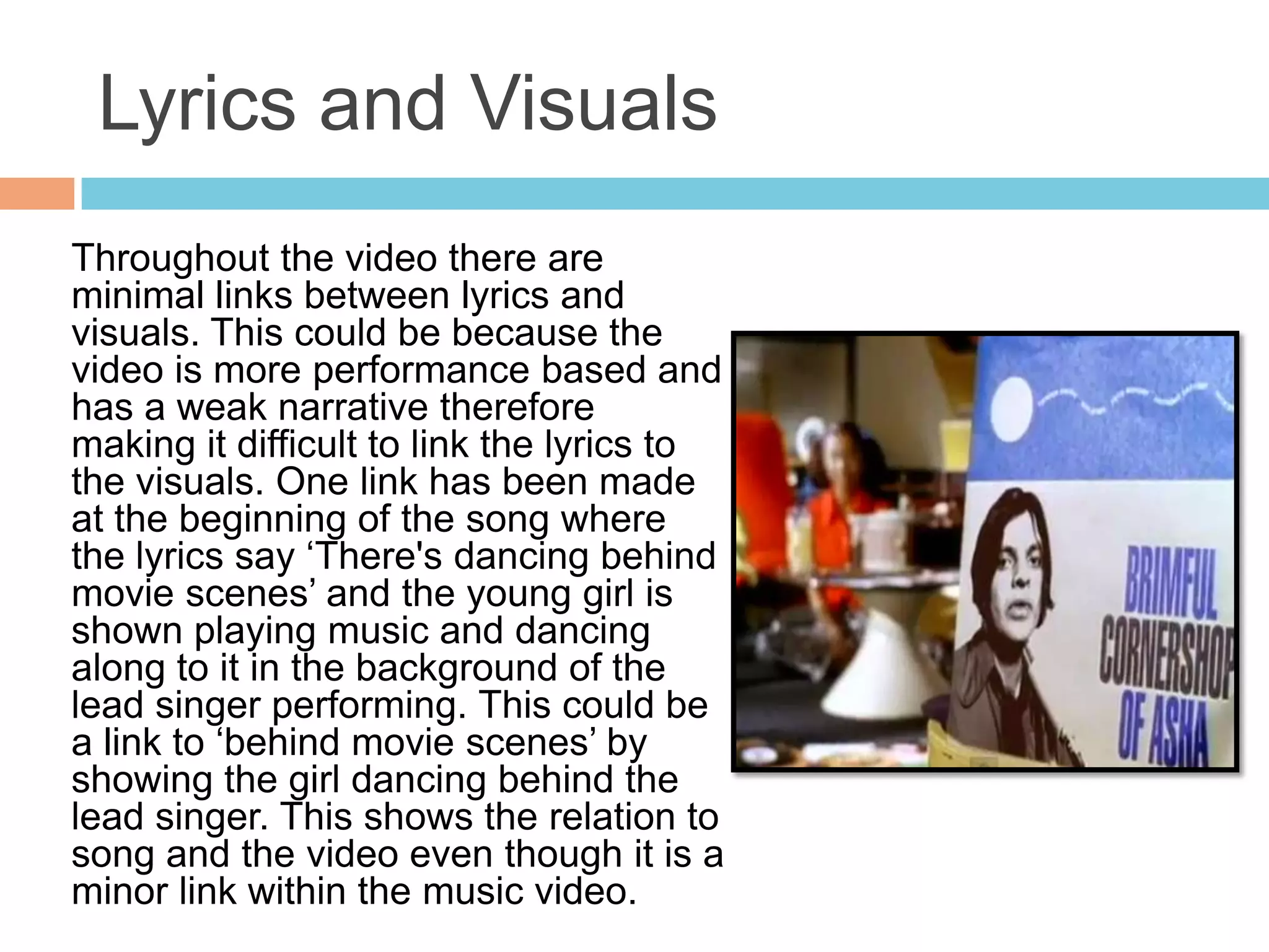 Lyrics and Visuals
Throughout the video there are
minimal links between lyrics and
visuals. This could be because the
video is more performance based and
has a weak narrative therefore
making it difficult to link the lyrics to
the visuals. One link has been made
at the beginning of the song where
the lyrics say ‘There's dancing behind
movie scenes’ and the young girl is
shown playing music and dancing
along to it in the background of the
lead singer performing. This could be
a link to ‘behind movie scenes’ by
showing the girl dancing behind the
lead singer. This shows the relation to
song and the video even though it is a
minor link within the music video.
 