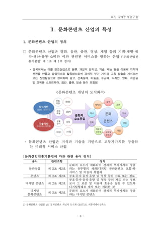 IIT, 국제무역연구원



               Ⅱ. 문화콘텐츠 산업의 특성

1. 문화콘텐츠 산업의 정의

□ 문화콘텐츠 산업은 영화, 음반, 출판, 영상, 게임 등의 기획·개발·제
  작·생산·유통·소비와 이와 관련된 서비스를 행하는 산업 (‘문화산업진
   흥기본법’ 제 1조 제 1호 정의)

   * 영국에서는 이를 창조산업으로 분류. 개인의 창의성, 기술, 재능 등을 이용해 지적재
     산권을 만들고 상업적으로 활용함으로써 경제적 부가 가치와 고용 창출을 가져오는
     모든 산업활동으로 정의하며 광고, 건축설계, 미술품, 수공예, 디자인, 영화, 게임용
     및 교육용 소프트웨어, 음반, 출판, 방송 등이 포함됨


                   <문화콘텐츠 개념의 도식화2)>




 ◦ 문화콘텐츠 산업은 지식과 기술을 기반으로 고부가가치를 창출하
   는 미래형 서비스 산업

[문화산업진흥기본법에 따른 관련 용어 정의]
     용어         관련조항                    정의
                           문화적 요소가 체화되어 경제적 부가가치를 창출
   문화상품       제 2조 제2호     하는 유무형의 재화(디지털 문화콘텐츠 포함)와
                           서비스 및 이들의 복합체
    콘텐츠       제 2조 제2호     부호·문자·음성·음향 및 영상 등의 자료 또는 정보
                           부호·문자·음성·음향 및 영상 등의 자료 또는 정보
 디지털 콘텐츠      제 2조 제2호     로서 그 보존 및 이용에 효용을 높일 수 있도록
                           디지털형태로 제작 또는 처리한 것
   디지털                     문화적 요소가 체화되어 경제적 부가가치를 창출
              제 2조 제2호
  문화콘텐츠                    하는 디지털 콘텐츠


2) 문화콘텐츠 산업론 p5. 문화콘텐츠 개념의 도식화 (2007.9), 커뮤니케이션북스



                               - 3 -
 