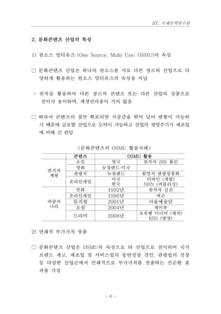 IIT, 국제무역연구원


2. 문화콘텐츠 산업의 특성


1) 원소스 멀티유즈 (One Source, Multi Use; OSMU)의 속성


□ 문화콘텐츠 산업은 하나의 원소스를 서로 다른 장르와 산업으로 다
  양하게 활용하는 원소스 멀티유즈의 속성을 지님


◦ 원작을 활용하여 다른 장르의 콘텐츠 또는 다른 산업의 상품으로
  전이가 용이하며, 재생산비용이 거의 없음


□ 따라서 콘텐츠의 질만 확보되면 시공간을 뛰어 넘어 변형이 가능하
  기 때문에 글로벌 산업으로 도약이 가능하고 산업의 생명주기가 제조업
  에 비해 긴 편임


              <문화콘텐츠의 OSMU 활용사례>
              콘텐츠            OSMU 활용
               소설       영국        원작자 JRR 톨킨
               영화     뉴질랜드·미국
     반지의
      제왕      관광지      뉴질랜드      촬영지 관광상품화
                        미국         터바인 (개발)
            온라인게임
                        한국        NHN (퍼블리싱)
             만화        1992년       원작자 김진
            온라인게임      1996년          넥슨
     바람의     뮤지컬        2001년        서울예술단
      나라     소설         2004년         제이북
                                  초록뱀 미디어 (제작)
             드라마        2008년       KBS (방영)


2) 연쇄적 부가가치 창출


□ 문화콘텐츠 산업은 OSMU의 속성으로 타 산업으로 전이되어 국가
  브랜드 제고, 제조업 및 서비스업의 동반성장 견인, 관광업의 성장
  등 다양한 산업군에서 연쇄적으로 부가가치를 창출하는 선순환 효
  과를 가짐




                       - 4 -
 