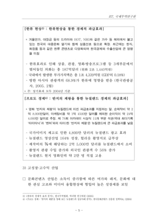 IIT, 국제무역연구원



 [한류 현상3) : 한류현상을 통한 경제적 파급효과]


  * 겨울연가, 대장금 등의 드라마와 HOT, NRG와 같은 가수 등 해외에서 불고
    있는 한국의 대중문화 열기와 함께 상품선호 등으로 확장. 최근에는 한식,
    화장품 등과 같은 한류 콘텐츠로 다양화되며 한국경제와 수출산업에 큰 영향
    을 미침


  · 한류효과로 인해 상품, 관광, 영화․방송프로그램 등 3개부문에서
    벌어들인 외화는 총 187억달러 (원화 2조 1,440억원)
  · 국내에서 발생한 부가가치액은 총 1조 4,339억원 (GDP의 0.18%)
  · 방한 아시아 관광객의 68.9%가 한류에 영향을 받음 (한국관광공
    사, 2005. 2월)
 * 주: 상기효과 모두 2004년 기준

 [프로도 경제4) : 반지의 제왕을 통한 뉴질랜드 경제의 파급효과]


  * 영화 '반지의 제왕'이 뉴질랜드에 미친 파급효과를 지칭하는 말. 순제작비 약 2
   억 8,000만달러, 마케팅비용 약 1억 4500만 달러를 제외한 순이익이 약 24억
   4,000만 달러로 추정. 제 76회 아카데미 시상식 11개 부문 석권(역대 최다기록
   ‘타이타닉’과 ‘벤허’와의 타이)한 '반지의 제왕'은 뉴질랜드에 큰 파급효과를 낳음


  · 국가이미지 제고로 인한 4,800만 달러의 뉴질랜드 광고 효과
  · 뉴질랜드 영상산업 164% 성장, 헐리웃 촬영지로 급부상
  · 제작비의 ¾에 해당하는 2억 5,000만 달러를 뉴질랜드에서 소비
  · 촬영지 관광 수입 증가와 외국인 관광객 수 56% 증가
  · 뉴질랜드 현지 영화인력 약 2만 명 직접 고용


3) 고성장·고수익 산업


□ 문화콘텐츠 산업은 소득이 증가함에 따른 여가와 레저, 문화에 대
   한 관심 고조와 미디어 융합현상에 힘입어 높은 성장세를 보임


3) <한류의 경제적 효과 분석>, 한국무역협회, 박귀현 연구위원 (2005)
4) <프로도 경제 : ‘반지의 제왕’을 통해 보는 뉴질랜드의 성공사례 분석>, 한국문화콘텐츠 진흥원 정책자료, (2004)



                                 - 5 -
 