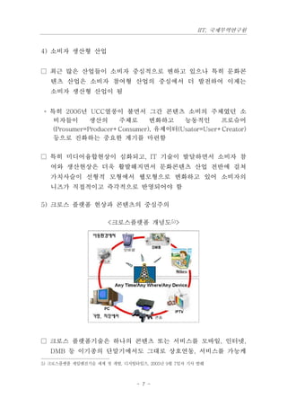 IIT, 국제무역연구원


4) 소비자 생산형 산업


□ 최근 많은 산업들이 소비자 중심적으로 변하고 있으나 특히 문화콘
   텐츠 산업은 소비자 참여형 산업의 중심에서 더 발전하여 이제는
   소비자 생산형 산업이 됨


◦ 특히 2006년 UCC열풍이 불면서 그간 콘텐츠 소비의 주체였던 소
   비자들이       생산의     주체로      변화하고    능동적인       프로슈머
   (Prosumer=Producer+Consumer), 유제이터(Usator=User+Creator)
   등으로 진화하는 중요한 계기를 마련함


□ 특히 미디어융합현상이 심화되고, IT 기술이 발달하면서 소비자 참
   여와 생산현상은 더욱 활발해지면서 문화콘텐츠 산업 전반에 걸쳐
   가치사슬이 선형적 모형에서 웹모형으로 변화하고 있어 소비자의
   니즈가 직접적이고 즉각적으로 반영되어야 함

5) 크로스 플랫폼 현상과 콘텐츠의 중심주의

                     <크로스플랫폼 개념도5)>




□ 크로스 플랫폼기술은 하나의 콘텐츠 또는 서비스를 모바일, 인터넷,
   DMB 등 이기종의 단말기에서도 그대로 상호연동, 서비스를 가능케
5) 크로스플랫폼 게임엔진기술 세계 첫 개발, 디지털타임즈, 2005년 9월 7일자 기사 발췌



                              - 7 -
 