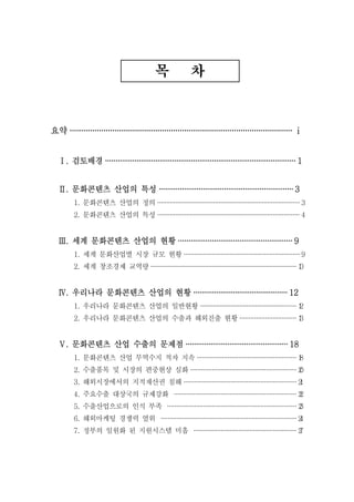 목              차



요약 ··································································································· ⅰ


   Ⅰ. 검토배경 ··························································································· 1


   Ⅱ. 문화콘텐츠 산업의 특성 ································································ 3
         1. 문화콘텐츠 산업의 정의 ··············································································· 3
         2. 문화콘텐츠 산업의 특성 ··············································································· 4


   Ⅲ. 세계 문화콘텐츠 산업의 현황 ······················································ 9
         1. 세계 문화산업별 시장 규모 현황 ································································· 9
         2. 세계 창조경제 교역량 ················································································· 1
                                                                                                          0


   Ⅳ. 우리나라 문화콘텐츠 산업의 현황 ············································· 12
         1. 우리나라 문화콘텐츠 산업의 일반현황 ······················································ 1
                                                                                       2
         2. 우리나라 문화콘텐츠 산업의 수출과 해외진출 현황 ······························· 1
                                                                       3


   Ⅴ. 문화콘텐츠 산업 수출의 문제점 ················································· 18
         1. 문화콘텐츠 산업 무역수지 적자 지속 ······················································· 1
                                                                                        8
         2. 수출품목 및 시장의 편중현상 심화 ··························································· 2
                                                                                           0
         3. 해외시장에서의 지적재산권 침해 ······························································· 2
                                                                                             1
         4. 주요수출 대상국의 규제강화 ···································································· 2
                                                                                                2
         5. 수출산업으로의 인식 부족 ········································································ 2
                                                                                                   3
         6. 해외마케팅 경쟁력 열위 ············································································ 2
                                                                                                      4
         7. 정부의 일원화 된 지원시스템 미흡 ························································· 2
                                                                                         7
 