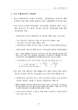 IIT, 국제무역연구원


4. 주요 수출대상국의 규제강화

□ 한국 문화콘텐츠의 수출이 증가하고, 시장점유율이 높아지자 해당
 국가에서 이에 대한 규제를 강화하고 있어 수출업체들이 이중고를 겪음

◦ 중국 당국은 수입된 방송콘텐츠 편성규제를 강화하여 해외 프로그
  램의 방송시간 및 비율을 축소하고 있으며, 판호통제를 통해 해외
  온라인게임 규제


 — 행정조치로 중국의 방송분야 TV 쿼터를 제한 (2004. 10월 발효)

  · 외국 TV드라마, 영화프로그램은 총 방영시간의 25%로 제한
  · 기타 다른 외국프로그램은 15%로 제한
  · 애니메이션을 포함한 외국프로그램은 7시~10시 프라임시간대에 방영금지

 — 판호*부여의 지연 및 제한 등으로 우리나라의 온라인 게임업계통제

  * 판호 : 인쇄된 출판물과 인터넷으로 서비스되는 모든 창작 콘텐츠를 대상으로 중국
    정부가 주는 서비스 허가 승인번호. 온라인게임도 인터넷서비스 사업권을 가진 업체
    는 정부기관인 국가신문출판총서의 판호를 받아야만 정식 서비스가 가능함

  · 온라인게임 對 중국 수출 비중과 중국시장 내 점유율 감소 (%)
                               2003년        2007년
          對 중국 수출 비중             62.1   ⟶    31.9
     중국시장 내 한국 온라인 게임 점유율          70   ⟶     20


◦ 태국 정부 또한 게임으로 인한 폐해를 막기 위해 ‘온라인 게임 셧다운
  제도’를 실시하고 있으며, 청소년들의 10시 이후 PC방 출입을 금지

 — 18세미만의 청소년의 경우, 오후 10시부터 다음날 오전 6시까지
   온라인 게임을 이용할 수 없도록 게임접속이 제한 됨

  * 2003년 태국정부는 한국에서 제작된 인터넷 온라인 게임 ‘라크나로크’가 소개된 이
    후 온라인게임이 태국 청소년들 사이에서 열풍이 불자 2002년 7∼9월 기간 중 특정
    시간대에 온라인게임 서비스를 중단토록 강제한 바 있음

 — 18세 이상의 성인들도 우체국을 통해 18세 이상이라는 증명을 발급받
   아야 게임 접속 가능




                      - 22 -
 