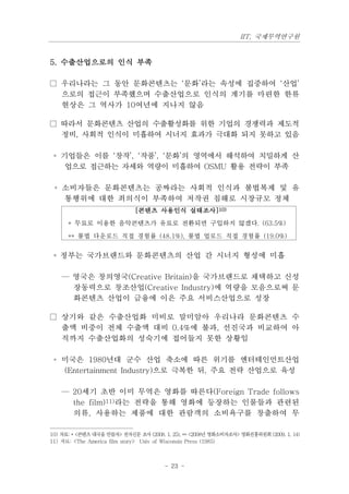 IIT, 국제무역연구원


5. 수출산업으로의 인식 부족

□ 우리나라는 그 동안 문화콘텐츠는 ‘문화’라는 속성에 집중하여 ‘산업’
  으로의 접근이 부족했으며 수출산업으로 인식의 계기를 마련한 한류
  현상은 그 역사가 10여년에 지나지 않음

□ 따라서 문화콘텐츠 산업의 수출활성화를 위한 기업의 경쟁력과 제도적
  정비, 사회적 인식이 미흡하여 시너지 효과가 극대화 되지 못하고 있음

 ◦ 기업들은 이를 ‘창작’, ‘작품’, ‘문화’의 영역에서 해석하여 치밀하게 산
    업으로 접근하는 자세와 역량이 미흡하여 OSMU 활용 전략이 부족

 ◦ 소비자들은 문화콘텐츠는 공짜라는 사회적 인식과 불법복제 및 유
   통행위에 대한 죄의식이 부족하여 저작권 침해로 시장규모 정체
                             [콘텐츠 사용인식 실태조사]10)
      * 무료로 이용한 음악콘텐츠가 유료로 전환되면 구입하지 않겠다. (63.5%)
      ** 불법 다운로드 직접 경험률 (48.1%), 불법 업로드 직접 경험률 (19.0%)


 ◦ 정부는 국가브랜드와 문화콘텐츠의 산업 간 시너지 형성에 미흡

    — 영국은 창의영국(Creative Britain)을 국가브랜드로 채택하고 신성
      장동력으로 창조산업(Creative Industry)에 역량을 모음으로써 문
      화콘텐츠 산업이 금융에 이은 주요 서비스산업으로 성장

□ 상기와 같은 수출산업화 미비로 말미암아 우리나라 문화콘텐츠 수
  출액 비중이 전체 수출액 대비 0.4%에 불과, 선진국과 비교하여 아
  직까지 수출산업화의 성숙기에 접어들지 못한 상황임

 ◦ 미국은 1980년대 군수 산업 축소에 따른 위기를 엔터테인먼트산업
   (Entertainment Industry)으로 극복한 뒤, 주요 전략 산업으로 육성

    — 20세기 초반 이미 무역은 영화를 따른다(Foreign Trade follows
      the film)11)라는 전략을 통해 영화에 등장하는 인물들과 관련된
      의류, 사용하는 제품에 대한 관람객의 소비욕구를 창출하여 무

10) 자료: * <콘텐츠 대국을 만들자> 전자신문 조사 (2008. 1. 25), ** <2008년 영화소비자조사> 영화진흥위원회 (2009. 1. 14)
11) 자료: <The America film story> Univ of Wisconsin Press (1985)



                                       - 23 -
 