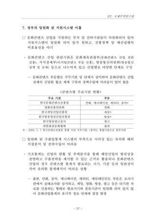 IIT, 국제무역연구원


7. 정부의 일원화 된 지원시스템 미흡

□ 문화콘텐츠 산업을 지원하는 부처 및 산하기관들이 다원화되어 있어
  지원시스템이 일원화 되어 있지 못하고, 진흥정책 및 예산집행의
  비효율성을 야기

◦ 문화콘텐츠 산업 관련기관은 문화체육관광부(문화콘텐츠 산업 전반
  진흥), 지식경제부(디지털콘텐츠 부문 진흥), 방송통신위원회(방송통신
  정책 및 규제) 등으로 나누어져 있고 산업별로 다양한 단체로 구성


  — 문화콘텐츠 부문별로 주무기관 및 단체가 상이하여 문화콘텐츠 산업
    전체의 긴밀한 협조 체계 구축과 정책수립에 어려움이 있어 왔음

                  <콘텐츠별 주요기관 현황>
            주요 기관                         부문
        한국문화콘텐츠진흥원                만화, 애니메이션, 캐릭터, 음악*
           영화진흥위원회                        영화
         한국게임산업진흥원                        게임*
        한국방송영상산업진흥원                       방송*
          한국방송광고공사                        광고
          대한출판문화협회                        출판
주 : 2009. 5. 7 한국콘텐츠진흥원 통합 이전 주무기관, *분야는 통합기관으로 업무이관


□ 일원화 된 수출입통계 시스템의 부족으로 시의성 있는 유의한 해외
  시장분석 및 전략수립이 어려움

◦ 기초통계는 산업의 현황 및 추세분석을 통해 해당산업의 발전상을
  전망하고 수출전략을 제시할 수 있는 근거로 활용되나 문화콘텐츠
  산업의 경우 콘텐츠별 통계가 발표되는 시기, 기준 등의 일관성이
  적어 유의한 통계해석이 어려운 상황

  — 출판, 만화, 음악, 애니메이션, 캐릭터, 에듀테인먼트 부문은 조사기
    관에서 실태조사를 실시하고, 게임, 영화, 방송, 광고 등은 타기관 자
    료를 인용하는 형태로 발표시기와 분류기준이 일원화 되어 있지 않
    아 문화산업통계의 유기적 정보 연계에 결점 발생



                         - 27 -
 