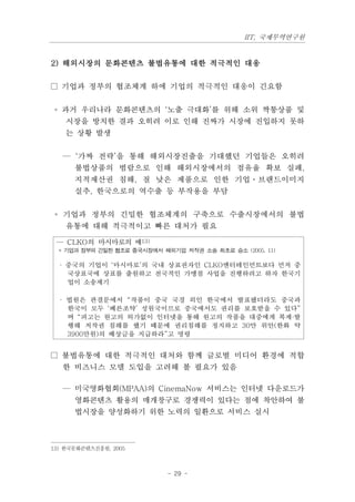 IIT, 국제무역연구원


2) 해외시장의 문화콘텐츠 불법유통에 대한 적극적인 대응

□ 기업과 정부의 협조체계 하에 기업의 적극적인 대응이 긴요함


 ◦ 과거 우리나라 문화콘텐츠의 ‘노출 극대화’를 위해 소위 짝퉁상품 및
    시장을 방치한 결과 오히려 이로 인해 진짜가 시장에 진입하지 못하
    는 상황 발생


   — ‘가짜 전략’을 통해 해외시장진출을 기대했던 기업들은 오히려
      불법상품의 범람으로 인해 해외시장에서의 점유율 확보 실패,
      지적재산권 침해, 질 낮은 제품으로 인한 기업ㆍ브랜드이미지
      실추, 한국으로의 역수출 등 부작용을 부담


 ◦ 기업과 정부의 긴밀한 협조체계의 구축으로 수출시장에서의 불법
    유통에 대해 적극적이고 빠른 대처가 필요

 — CLKO의 마시마로의 예13)
  * 기업과 정부의 긴밀한 협조로 중국시장에서 해외기업 저작권 소송 최초로 승소 (2005. 11)

  · 중국의 기업이 ‘마시마로’의 국내 상표권자인 CLKO엔터테인먼트보다 먼저 중
    국상표국에 상표를 출원하고 전국적인 가맹점 사업을 진행하려고 하자 한국기
    업이 소송제기

  · 법원은 판결문에서 “작품이 중국 국경 외인 한국에서 발표됐더라도 중국과
    한국이 모두 ‘베른조약’ 성원국이므로 중국에서도 권리를 보호받을 수 있다”
    며 “피고는 원고의 허가없이 인터넷을 통해 원고의 작품을 대중에게 복제·발
    행해 저작권 침해를 했기 때문에 권리침해를 정지하고 30만 위안(한화 약
    3900만원)의 배상금을 지급하라”고 명령


□ 불법유통에 대한 적극적인 대처와 함께 글로벌 미디어 환경에 적합
   한 비즈니스 모델 도입을 고려해 볼 필요가 있음

   — 미국영화협회(MPAA)의 CinemaNow 서비스는 인터넷 다운로드가
      영화콘텐츠 활용의 매개창구로 경쟁력이 있다는 점에 착안하여 불
      법시장을 양성화하기 위한 노력의 일환으로 서비스 실시



13) 한국문화콘텐츠진흥원, 2005



                             - 29 -
 