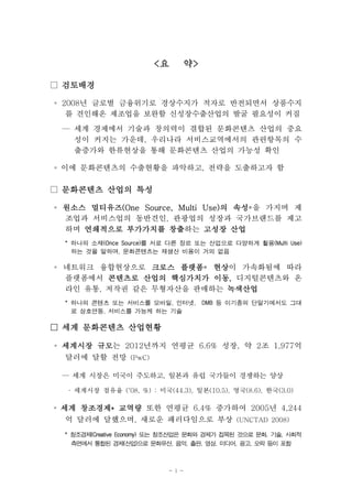 <요      약>

□ 검토배경

◦ 2008년 글로벌 금융위기로 경상수지가 적자로 반전되면서 상품수지
   를 견인해온 제조업을 보완할 신성장수출산업의 발굴 필요성이 커짐
 — 세계 경제에서 기술과 창의력이 결합된 문화콘텐츠 산업의 중요
   성이 커지는 가운데, 우리나라 서비스교역에서의 관련항목의 수
   출증가와 한류현상을 통해 문화콘텐츠 산업의 가능성 확인

◦ 이에 문화콘텐츠의 수출현황을 파악하고, 전략을 도출하고자 함

□ 문화콘텐츠 산업의 특성

◦ 원소스 멀티유즈(One Source, Multi Use)의 속성*을 가지며 제
  조업과 서비스업의 동반견인, 관광업의 성장과 국가브랜드를 제고
  하며 연쇄적으로 부가가치를 창출  창출하는 고성장 산업
 * 하나의 소재(Once Source)를 서로 다른 장르 또는 산업으로 다양하게 활용(Multi Use)
   하는 것을 말하며, 문화콘텐츠는 재생산 비용이 거의 없음

◦ 네트워크 융합현상으로 크로스 플랫폼 현상
                    플랫폼* 현상이 가속화됨에 따라
  플랫폼에서 콘텐츠로 산업의 핵심가치가 이동, 디지털콘텐츠와 온
                         이동,
  라인 유통, 저작권 같은 무형자산을 판매하는 녹색산업
 * 하나의 콘텐츠 또는 서비스를 모바일, 인터넷,        DMB 등 이기종의 단말기에서도 그대
   로 상호연동, 서비스를 가능케 하는 기술

□ 세계 문화콘텐츠 산업현황

◦ 세계시장 규모는 2012년까지 연평균 6.6% 성장, 약 2조 1,977억
       규모
  달러에 달할 전망 (PwC)

 — 세계 시장은 미국이 주도하고, 일본과 유럽 국가들이 경쟁하는 양상

  · 세계시장 점유율 (‘08, %) : 미국(44.3), 일본(10.5), 영국(8.6), 한국(3.0)

◦ 세계 창조경제* 교역량 또한 연평균 6.4% 증가하여 2005년 4,244
   억 달러에 달했으며, 새로운 패러다임으로 부상 (UNCTAD 2008)
 * 창조경제(Creative Economy) 또는 창조산업은 문화와 경제가 접목된 것으로 문화, 기술, 사회적
   측면에서 통합된 경제(산업)으로 문화유산, 음악, 출판, 영상, 미디어, 광고, 오락 등이 포함



                           - i -
 