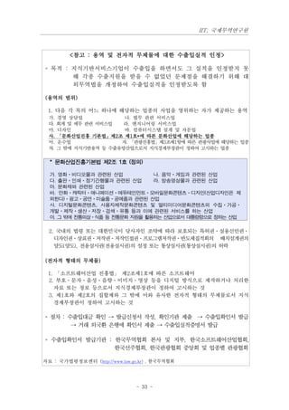 IIT, 국제무역연구원



         <참고 : 용역 및 전자적 무체물에 대한 수출입실적 인정>

◦ 목적 : 지식기반서비스기업이 수출입을 하면서도 그 실적을 인정받지 못
       해 각종 수출지원을 받을 수 없었던 문제점을 해결하기 위해 대
       외무역법을 개정하여 수출입실적을 인정받도록 함

(용역의 범위)

 1. 다음 각 목의 어느 하나에 해당하는 업종의 사업을 영위하는 자가 제공하는 용역
  가. 경영 상담업            나. 법무 관련 서비스업
  다. 회계 및 세무 관련 서비스업   라. 엔지니어링 서비스업
  마. 디자인               바. 컴퓨터시스템 설계 및 자문업
  사. 「문화산업진흥 기본법」제2조 제1호*에 따른 문화산업에 해당하는 업종
  아. 운수업              자. 「관광진흥법」제3조제1항에 따른 관광사업에 해당하는 업종
  차. 그 밖에 지식기반용역 등 수출유망산업으로서 지식경제부장관이 정하여 고시하는 업종

  * 문화산업진흥기본법 제2조 1호 (정의)

  가. 영화·비디오물과 관련된 산업           나. 음악·게임과 관련된 산업
  다. 출판·인쇄·정기간행물과 관련된 산업       라. 방송영상물과 관련된 산업
  마. 문화재와 관련된 산업
  바. 만화·캐릭터·애니메이션·에듀테인먼트·모바일문화콘텐츠·디자인(산업디자인은 제
  외한다)·광고·공연·미술품·공예품과 관련된 산업
  사. 디지털문화콘텐츠, 사용자제작문화콘텐츠 및 멀티미디어문화콘텐츠의 수집·가공·
  개발·제작·생산·저장·검색·유통 등과 이에 관련된 서비스를 하는 산업
  아. 그 밖에 전통의상·식품 등 전통문화 자원을 활용하는 산업으로서 대통령령으로 정하는 산업

  2. 국내의 법령 또는 대한민국이 당사자인 조약에 따라 보호되는 특허권ㆍ실용신안권ㆍ
    디자인권ㆍ상표권ㆍ저작권ㆍ저작인접권ㆍ프로그램저작권ㆍ반도체집적회의 배치설계권의
    양도(양도), 전용실시권(전용실시권)의 설정 또는 통상실시권(통상실시권)의 허락

(전자적 형태의 무체물)

 1. 「소프트웨어산업 진흥법」 제2조제1호에 따른 소프트웨어
 2. 부호ㆍ문자ㆍ음성ㆍ음향ㆍ이미지ㆍ영상 등을 디지털 방식으로 제작하거나 처리한
   자료 또는 정보 등으로서 지식경제부장관이 정하여 고시하는 것
 3. 제1호와 제2호의 집합체와 그 밖에 이와 유사한 전자적 형태의 무체물로서 지식
   경제부장관이 정하여 고시하는 것

◦ 절차 : 수출입대금 확인 → 발급신청서 작성, 확인기관 제출 → 수출입확인서 발급
        → 거래 외국환 은행에 확인서 제출 → 수출입실적증명서 발급

◦ 수출입확인서 발급기관 : 한국무역협회 본사 및 지부, 한국소프트웨어산업협회,
                한국선주협회, 한국관광협회 중앙회 및 업종별 관광협회

자료 : 국가법령정보센터 (http://www.law.go.kr) , 한국무역협회




                                - 33 -
 