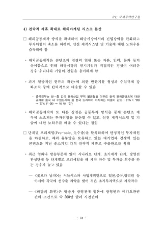 IIT, 국제무역연구원


4) 전략적 제휴 확대로 해외마케팅 리스크 분산

□ 해외공동제작 방식을 확대하여 해당시장에서의 진입장벽을 완화하고
 투자위험의 축소를 꾀하며, 선진 제작시스템 및 기술에 대한 노하우를
 습득해야 함


◦ 해외공동제작은 콘텐츠의 경쟁력 열위 또는 자본, 인력, 문화 등의
  상이함으로 인해 해당시장의 현지기업과 직접적인 경쟁이 어려운
  경우 우리나라 기업의 진입을 용이하게 함


◦ 과거 일방적인 한류의 확산*에 의한 반한기류 형성과 수입규제 강
  화조치 등에 탄력적으로 대응할 수 있음

  · 중국정부는 한·중 간의 문화산업 무역 불균형을 이유로 한국 문화콘텐츠에 대한
    규제로 중국 내 수입드라마 중 한국 드라마가 차지하는 비중이 감소 : 31% (‘05)
    → 27% (’06) → 16 %(‘07)


◦ 해외공동제작의 또 다른 장점은 공동투자 방식을 통해 콘텐츠 제
  작에 소요되는 투자위험을 분산할 수 있고, 선진 제작시스템 및 기
  술에 대한 노하우를 배울 수 있다는 점임

□ 단계별 프리세일(Pre-sale, 先수출)을 활성화하여 안정적인 투자재원
 을 마련하고, 해외 유통망을 보유하고 있는 대기업과 경쟁력 있는
 콘텐츠를 지닌 중소기업 간의 전략적 제휴로 수출판로를 확대


◦ 최근 영화나 방송부문에 있어 시나리오 단계, 초기제작 단계, 방영전
  완성단계 등 단계별로 프리세일을 해 제작 착수 및 투자금 회수를 하
  는 경우가 늘고 있음


 — <꽃보다 남자>는 시놉시스와 사업계획만으로 일본,중국,필리핀 등
   아시아 각국에 선수출 계약을 맺어 적은 초기투자액으로 제작착수


 — <바람의 화원>은 방송사 방영전에 일본에 방영권과 비디오판권
   판매 조건으로 약 200만 달러 사전판매




                      - 34 -
 