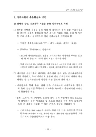 IIT, 국제무역연구원


2. 정부차원의 수출활성화 방안

1) 선택과 집중, 기초분야 지원을 통한 킬러콘텐츠 육성

□ 정부는 선택과 집중을 통해 게임 및 캐릭터와 같이 높은 수출신장세
  를 보이며 문화적 할인율이 낮은 분야의 지원을 강화, 유럽 및 남미
  등 우리 수출이 상대적으로 적은 신흥시장을 개척해야 함


 — 연평균 수출증가율(‘03~’07) : 게임 44.0%, 캐릭터 14.9%

 — (주)부즈 ‘뿌까’(캐릭터) 성공사례

  · 2004년 한국문화콘텐츠 진흥원 스타프로젝트 선정작인 뿌까는 2008
    년 한 해 동안 약 160억 원의 로열티 수익을 올림

  · 남미 에이전시 워너브라더스와 함께 프로모션 ⇒브라질 10대 캐릭터 선정
    이탈리아 베네통과 라이선싱 계약 ⇒ 전세계 1,796개 매장에서 39종 아이템 판매


□ 제조업의 원천기술에 해당하는 출판·만화 등과 같은 기초예술분야를
  적극 지원하고, 우수 시나리오 발굴과 같은 기획단계의 지원을 활성
  화하는 등 킬러콘텐츠의 양성을 위한 인프라 강화 필요

◦ 지원강화를 통해 출판, 만화 같은 기초분야의 수출규모를 양적으
  로 늘려 만성적인 무역수지 적자폭을 축소하고 출판저작권 수출입
  의 불균형을 해결

◦ 영화, 드라마, 애니메이션, 온라임 게임 등의 부문에서 One Source
   에 해당하는 우수 시나리오 및 스토리 발굴을 위한 작가 육성사업
   으로 전 세계에 어필할 수 있는 콘텐츠 발굴을 강화해야 함

 — 스타의존성(영화,드라마)과 콘텐츠 부족으로 인한 하청중심 구조를
   탈피(애니메이션의 하도급, 온라인 게임의 개발·운영 집중현상)하여 고부
   가가치의 수출산업구조로 이동 유도




                      - 39 -
 