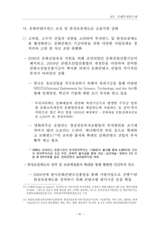 IIT, 국제무역연구원


나. 문화콘텐츠펀드 조성 및 완성보증제도로 금융지원 강화

□ 고위험, 고수익 산업의 성향을 고려하여 투자펀드 및 완성보증제도
  를 활성화하고, 문화콘텐츠 기금마련을 위한 다양한 사업전개로 창
  작의욕 고취 및 자금 조달 원활화

 ◦ 2006년 문화산업육성 지원을 위해 조성되었던 문화산업진흥기금이
    폐지되고, 2009년 콘텐츠산업진흥법의 개정안을 마련하며 준비한
    콘텐츠산업진흥기금이 백지화 되면서 문화콘텐츠 산업의 적극적인
    투자가 어려워진 상황

   — 영국은 창조산업을 적극육성하기 위해서 복권기금을 통해 마련된
     NESTA(National Endowment for Science, Technology and the Art)를
     통해 인재양성, 혁신적 기업에 대한 초기 투자를 하고 있음

     · 우리나라에는 문화예술과 관련해 복권기금으로 발생한 수익금 일부
       를 문화소외계층의 문화향유권을 제공하는데 사용하는 등 공익·복지
       차원으로 접근 하고 있음 (2009년 배정예산 - 문화예술 진흥/문화유산보
       존 2,990억 원, 복권위원회)

   — 영화위주로 운영되는 영상전문투자조합들의 투자범위를 초기제
     작비가 많이 소요되는 드라마, 애니메이션 부문 등으로 확대하
     고 모태펀드17)의 조속한 출자와 확대로 문화콘텐츠 산업의 투자
     활력 제고 필요

    * 2009년 모태펀드 운용기관인 한국벤처투자는 1,300원의 출자를 통해 4,000억원 규모
      의 벤처투자자금 조성 추진, 문화부 출자금을 통해 게임·공연예술·영화의 3개 조
      합 총 625억원을 결성, 문화콘텐츠 글로벌화지원 예정

◦ 완성보증제도의 정착 및 보증계정출자 확대를 통해 활발한 민간투자 유도

   — 2008년에 한국문화콘텐츠진흥원을 통해 시범사업으로 진행18)된
     완성보증제도를 정착하기 위해 콘텐츠별 평가기준 등을 확립

17) 모태펀드(fund of funds)는 민간주도의 지속가능한 투자시장을 조성하기 위해 2005년 6월 도입. 벤처기업에
   투자하는 子펀드를 만들기 위해 필요한 일부 금액을 출자하는 펀드로 중진공(중소기업진흥 및 산업기반기금),
   문화부(문화산업진흥기금), 특허청(특허특별회계)등으로 구성

18) 완성보증제도(한국콘텐츠진흥원)과 완성보증운용기관(기술보증기금)의 기술평가를 거쳐 선정, 2009년 현재
   기술보증기금 보증서 발급현황은 게임, 애니, 영화, 방송분야 각1건씩, 총 4건, 9억원 (한국문화콘텐츠진흥원)



                               - 41 -
 