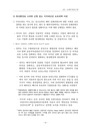 IIT, 국제무역연구원


3) 통상환경을 고려한 균형 있는 지적재산권 보호대책 마련

□ 우리나라는 미국, EU 등으로부터 해외 문화콘텐츠에 대한 지재권 보호
  압박을 받는 동시에 중국, 태국 등 해외시장에서는 우리나라 문화콘텐츠
  의 지재권 보호가 필요한 상황이므로 이에 대한 균형있는 대책이 필요

◦ 미국의 경우, 산업의 직접적인 지원을 지양하고 기업의 해외시장 진
  출과 수익성 확보를 도모하기 위해 스페셜 301조* 및 FTA 조항 등
  으로 기업에 유리한 통상환경을 제공하는 등 간접적으로 지원

* <참고> 2009년 스페셜 301조 보고서 (p44)

◦ 정부는 주요 수출대상국을 중심으로 불법유통 단속을 강화하고 해당
   국과 함께 공동저작권관리기구(가칭)를 창설하여 상호국가 간 저작권
   보호 노력을 강화하는 한편, 국내 저작권 강화 및 불법유통 정화노
   력을 동시에 전개하여 변화하는 통상환경에 대응해야 함

  — 정부는 해외시장에 진출한 기업과 긴밀하게 협조하여 불법 유통
    단속을 강화하고, 공동저작권관리기구를 창설하여 저작권 관련
    활발한 국제교류와 상대국의 저작권 보호노력을 강화하여 수출
    국의 자발적 저작권 보호노력을 이끌어야 함

  — 이와 동시에 국내 저작권 보호와 단속노력을 강화하여 FTA협상 등
    에서 자주 거론되자 않도록 함으로써 추후 미국 또는 유럽 등 선진
    국가가 가하는 통상압박을 줄이고, 국내 온라인에서 불법유통 콘텐
    츠가 해외로도 빠르게 유포되어 수출판로를 막는 상황*을 사전방지

   * 독립영화로는 흥행역사를 쓴 워낭소리는 DVD 출시는 물론 해외에 영화 판권을 팔지
     않은 상태에서 P2P와 메신저 등으로 동영상 파일이 불법 유통됨. 배급사는 편집본 파
     일이 미국과 일본까지 유포되면서 수출판로가 막히는 상황에 직면


    · 미국과 프랑스 등은 온라인 불법 유통자들을 단속하기 위해 인
     터넷서비스제공업체(ISP)들에게 사용자 단속 책임권을 부여하는
     삼진아웃제* 등 실질적이고 강력한 조치를 마련하고 있음

   * ISP와 공조하여 불법 다운로드 관련자로 의심되는 heavy traffic이 감지되면 계정자에
     게 1차 경고 이메일을 전송하며, 누적될 경우 인터넷 접속 일시 중단 또는 인터넷
     서비스 해지 등의 단계별 조치 시행



                          - 43 -
 