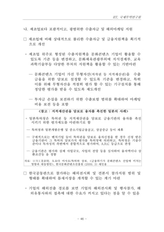 IIT, 국제무역연구원


나. 제조업보다 포괄적이고, 광범위한 수출자금 및 해외마케팅 지원

□ 제조업에 비해 상대적으로 불리한 수출자금 및 금융지원책을 획기적
  으로 개선

◦ 제조업 위주로 형성된 수출지원책을 문화콘텐츠 기업이 활용할 수
  있도록 기준 등을 변경하고, 문화체육관광부외에 지식경제부, 교육
  과학기술부등 다양한 부처의 지원책을 활용할 수 있는 기반마련

 — 문화콘텐츠 기업이 가진 무형자산(저작권 등 지적재산권)을 수출
   금융을 위한 담보로 설정할 수 있도록 기준을 변경하고, 특히
   이를 위해 무형자산을 적절히 평가 할 수 있는 기구설치를 통해
   정당한 평가를 받을 수 있도록 제도개선

 — 투자금 손실을 보전하기 위한 수출보험 범위를 확대하여 마케팅
   비용 보전 등을 포함
     <참고 : 지적재산권을 담보로 융자를 촉진한 일본의 사례>

◦ 일본특허청은 특허권 등 지적재산권을 담보로 금융기관의 융자를 촉진
   시키기 위한 평가제도를 마련하기로 함

 — 특허청과 일본개발은행 및 중소기업금융공고, 상공중금 등이 제휴

 — 구체적으로는 벤처기업 등이 특허권을 담보로 융자신청을 한 경우 신청 받은
   금융기관이 그 특허의 담보가치 평가를 특허청에 의뢰하고, 특허청은 기술수
   준이나 독자성의 측변에서 종합적으로 평가하여, A,B,C 등급으로 판정

 — 금융기관은 평가와 실제 사업규모, 사업의 전망 등을 심사하여 융자액이나 상
   환조건등 을 정함

자료: 日刊工業新聞, 도요다 마사오/특허와 상표, <금융위기가 문화콘텐츠 산업에 미치는
   영향과 대응방안>, 한국문화콘텐츠진흥원 (2009. 3) 재인용


□ 한국공동관으로 참가하는 해외전시회 및 견본시 참가지원 범위 및
  형태를 확대하여 틈새시장을 개척할 수 있는 계기 마련

◦ 기업의 해외진출 경로를 보면 기업의 해외전시회 및 행사참가, 해
  외유통사와의 접촉에 대한 수요가 커지고 있다는 점을 알 수 있음




                     - 46 -
 