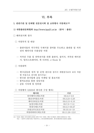 IIT, 국제무역연구원



                           Ⅵ. 부록

1. 관련기관 및 단체별 전문전시회 및 교류행사 지원제도19)


1) 대한출판문화협회 http://www.kpa21.or.kr (분야 : 출판)

□ 해외전시회 참가

 ○ 지원목적 및 대상

   — 출판사들의 적극적인 국제시장 참여를 우도하고 출판물 및 저작
     권의 해외시장 수출상담 지원

   — 저작권 수출 및 위탁전시를 위한 출판사, 잡지사, 저작권 에이전
     시, 일러스트레이터, 북 디자인, e-Book 등

 ○ 지원내역

   — 한국공동관 설치 및 운영 (한국관 참가시 개별참가보다 보다 저렴
      한 비용으로 전시회 참가가능)
   — 한국관 참가업체 공동 마케팅 및 홍보지원
   — 통역요원을 통한 상담지원
   — 공동 기자재 및 인터넷

 ○ 지원행사 (2009년 한국관 구성 행사)
                 행사명                                기간
             타이베이국제도서전                           09.2.4~2.9
              볼로냐아동도서전                         09.3.23~3.26
              케이프타운도서전                         09.6.13~6.16
               동경국제도서전                          09.7.9~7.12
               북경국제도서전                         09.9.3~09.27
             프랑크푸르트도서전                          09.10.14~18
            과달라하라국제도서전                         09.11.28~12.6

19) 기술된 내용은 한국콘텐츠진흥원 출범 이전 기준임. 게임 및 방송은 콘텐츠진흥원으로 이관,
    자료 : <정부의 콘텐츠산업 지원가이드>, 한국문화체육관광부, 한국문화콘텐츠진흥원 (2008)



                             - 51 -
 