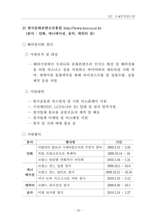 IIT, 국제무역연구원


2) 한국문화콘텐츠진흥원 http://www.kocca.or.kr
 (분야 : 만화, 애니메이션, 음악, 캐릭터 등)


□ 해외전시회 참가

 ○ 지원목적 및 대상

  — 해외시장에서 우리나라 문화콘텐츠의 인지도 확산 및 해외진출
      을 위한 비스니스 장을 마련하고 바이어와의 네트워킹 기회 부
      여, 세계시장 동향파악을 통해 라이선스수출 및 상품수출, 공동
      제작 등을 지원


 ○ 지원내역

  — 한국공동관 부스임차 및 기본 디스플레이 지원
  — 기자재(PDP, LCD모니터 둥) 임대 및 설치 일부지원
  — 참가업체 홍보용 공동브로셔 제작 및 배포
  — 참가업체 마케팅 및 비즈매칭 지원
  — 현지 및 국내 매체 홍보 등


□ 지원행사

 분야                행사명                       기간
       이탈리아 볼로냐 국제아동도서전 주빈국 참여          2009.3.23 ~ 3.26
 만화    독일 프랑크푸르트 북페어                    2009.10.14 ~ 18
       프랑스 앙굴렘 만화작가 사인회                 2010.1.28 ~ 1.31
       프랑스 칸느 밉콤 참가                     2009.10.5 ~ 10.9
 애니
       프랑스 칸느 밉티브 참가                   2009.10.12 ~ 10.16
 메이션
       미국 뉴욕 키즈스크린 서빗 참가                2010.2.10 ~ 2.12

 캐릭터   브랜드 라이선싱 참가                      2009.9.30 ~ 10.1

 음악    미뎀 전시회 참가                        2010.1.24 ~ 1.27




                       - 52 -
 