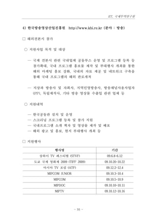 IIT, 국제무역연구원


4) 한국방송영상산업진흥원 http://www.kbi.re.kr (분야 : 방송)


□ 해외견본시 참가


○ 지원사업 목적 및 대상


  — 국제 견본시 관련 국내업체 공동부스 운영 및 프로그램 등록 등
    참가확대, 국내 프로그램 홍보물 제작 및 부대행사 개최를 통한
    해외 마케팅 홍보 강화, 국내외 자료 제공 및 네트워크 구축을
    통해 국내 프로그램의 해외 판로개척


  — 지상파 방송사 및 자회사, 지역민영방송사, 방송채널사용사업자
    (PP), 독립제작사, 기타 방송 영상물 수출입 관련 업체 등


○ 지원내역


  — 한국공동관 설치 및 운영
  — 스크리닝 프로그램 등록 및 참가 지원
  — 국내프로그램 소개 책자 및 영상물 제작 및 배포
  — 해외 광고 및 홍보, 현지 부대행사 개최 등


□ 지원행사

               행사명                      기간
       상하이 TV 페스티벌 (STVF)            09.6.8~6.12
     도쿄 국제 영화제 2009 (TIFF 2009)     09.10.20~10.22
         아시아 TV 포럼 (ATF)             09.12.2~12.4
           MIPCOM JUNIOR             09.10.3~10.4
              MIPCOM                 09.10.5~10.9
               MIPDOC               09.10.10~10.11
               MIPTV                09.10.12~10.16




                           - 55 -
 
