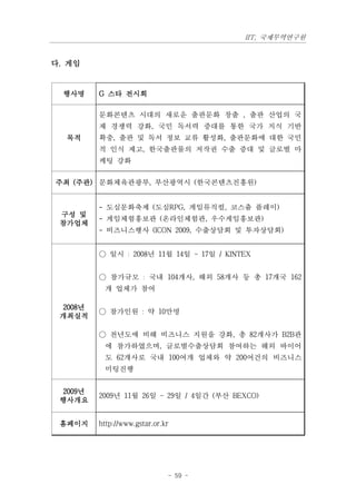 IIT, 국제무역연구원


다. 게임


  행사명    G 스타 전시회

         문화콘텐츠 시대의 새로운 출판문화 창출 , 출판 산업의 국
         제 경쟁력 강화, 국민 독서력 증대를 통한 국가 지식 기반
  목적     확충, 출판 및 독서 정보 교류 활성화, 출판문화에 대한 국민
         적 인식 제고, 한국출판물의 저작권 수출 증대 및 글로벌 마
         케팅 강화


주최 (주관) 문화체육관광부, 부산광역시 (한국콘텐츠진흥원)


         - 도심문화축제 (도심RPG, 게임뮤직컬, 코스츔 플레이)
 구성 및
         - 게임체험홍보관 (온라인체험관, 우수게임홍보관)
 참가업체
         - 비즈니스행사 (ICON 2009, 수출상담회 및 투자상담회)


         ○ 일시 : 2008년 11월 14일 ~ 17일 / KINTEX


         ○ 참가규모 : 국내 104개사, 해외 58개사 등 총 17개국 162
          개 업체가 참여

 2008년
         ○ 참가인원 : 약 10만명
 개최실적

         ○ 전년도에 비해 비즈니스 지원을 강화, 총 82개사가 B2B관
          에 참가하였으며, 글로벌수출상담회 참여하는 해외 바이어
          도 62개사로 국내 100여개 업체와 약 200여건의 비즈니스
          미팅진행


 2009년
         2009년 11월 26일 ~ 29일 / 4일간 (부산 BEXCO)
 행사개요


 홈페이지    http://www.gstar.or.kr




                              - 59 -
 