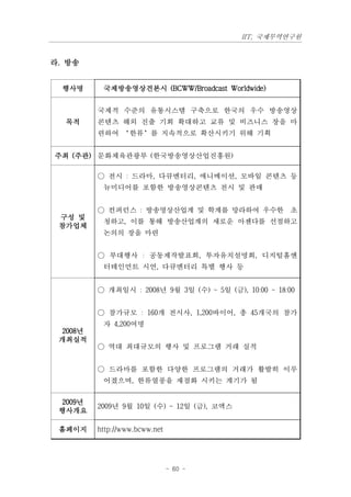 IIT, 국제무역연구원


라. 방송


  행사명     국제방송영상견본시 (BCWW/Broadcast Worldwide)


         국제적 수준의 유통시스템 구축으로 한국의 우수 방송영상
  목적     콘텐츠 해외 진출 기회 확대하고 교류 및 비즈니스 장을 마
         련하여 ‘한류’를 지속적으로 확산시키기 위해 기획


주최 (주관) 문화체육관광부 (한국방송영상산업진흥원)

         ○ 전시 : 드라마, 다큐멘터리, 애니메이션, 모바일 콘텐츠 등
          뉴미디어를 포함한 방송영상콘텐츠 전시 및 판매


         ○ 컨퍼런스 : 방송영상산업계 및 학계를 망라하여 우수한 초
 구성 및
          청하고, 이를 통해 방송산업계의 새로운 아젠다를 선점하고
 참가업체
          논의의 장을 마련


         ○ 부대행사 : 공동제작발표회, 투자유치설명회, 디지털홈엔
          터테인먼트 시연, 다큐멘터리 특별 행사 등


         ○ 개최일시 : 2008년 9월 3일 (수) ~ 5일 (금), 10:00 ~ 18:00


         ○ 참가규모 : 160개 전시사, 1,200바이어, 총 45개국의 참가
          자 4,200여명
 2008년
 개최실적
         ○ 역대 최대규모의 행사 및 프로그램 거래 실적


         ○ 드라마를 포함한 다양한 프로그램의 거래가 활발히 이루
          어졌으며, 한류열풍을 재점화 시키는 계기가 됨


 2009년
         2009년 9월 10일 (수) ~ 12일 (금), 코엑스
 행사개요

 홈페이지    http://www.bcww.net




                               - 60 -
 