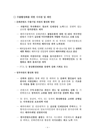 □ 수출활성화를 위한 시사점 및 제언

◦ 문화콘텐츠 수출기업 차원의 활성화 방안

 — 자발적인 투자확대
        투자확대와 창조적 인재양성 노력
                       노력으로 경쟁력 있는
   글로벌 킬러콘텐츠 제작

 — 해외시장에서의 문화콘텐츠 불법유통에 대한 민-관의 적극적인
   단속과 더불어 글로벌 미디어환경에 적합한 비즈니스 모델 도입
   단속
 — 전문전시회 참가확대 및 문화부 외 타 부처의 수출지원제도의
   활용을 통한 적극적인 해외시장 개척 노력전개

 — 해외공동제작 확대, 단계별 프리세일 및 대-중소기업 협력 등 전략적
   제휴 확대 해외시장 진입장벽 완화와 해외마케팅 리스크 분산
      확대로

 — 저작권과 머천다이징 사업을 동시전개
                   동시전개하여 수익성 향상과 수
   출증가를 촉진하고, 유아동을 타깃으로 한 에듀테인먼트 등 차
   별화로 해외 틈새시장 개척

 — FTA 등 통상환경변화를 경쟁력 강화 기회로 활용

◦ 정부차원의 활성화 방안

 — 선택과 집중
       집중을 통해 게임 및 캐릭터 등 문화적 할인율이 낮은
   분야의 지원강화로 취약한 시장 개척 및 출판·만화 등 기초분
       지원강화
   야 지원을 통해 킬러콘텐츠 제작을 위한 인프라 강화

 — 콘텐츠의 수익·유통구조 개선과 펀드 및 보증제도 강화 등 기
   반확충으로 창작의식 고취를 통한 내수시장 경쟁력 확보 지원

 — 對 중국, 동남아, 미국, EU 등과의 통상환경을 고려한 균형있
   는 지적재산권 보호대책 마련

 — 해외마케터 및 전문번역가 등 글로벌 인재양성에 주력
                              주력하고, 무
   형자산(지적재산권)의 담보가치인정과 한국공동관 참가전시회 확
   대로 해외마케팅 전방위지원

 — 한국콘텐츠진흥원 출범을 계기로 시스템과 지원제도의 효율성
              출범
   을 꾀하고, 문화콘텐츠를 활용한 국가브랜드 제고 노력 지속


                  - iv -
 