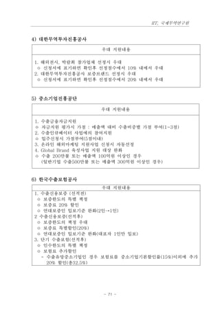 IIT, 국제무역연구원


4) 대한무역투자진흥공사

                     우대 지원내용

1. 해외전시, 박람회 참가업체 선정시 우대
 ㅇ 신청서에 표기하면 확인후 선정점수에서 10% 내에서 우대
2. 대한무역투자진흥공사 보증브랜드 선정시 우대
 ㅇ 신청서에 표기하면 확인후 선정점수에서 20% 내에서 우대



5) 중소기업진흥공단

                     우대 지원내용

1.   수출금융자금지원
ㅇ    자금지원 평가시 가점 : 매출액 대비 수출비중별 가점 부여(1~3점)
2.   수출인큐베이터 사업에의 참여지원
ㅇ    입주신청시 가점부여(5점이내)
3.   온라인 해외마케팅 지원사업 신청시 자동선정
4.   Global Brand 육성사업 지원 대상 완화
ㅇ    수출 200만불 또는 매출액 100억원 이상인 경우
     (일반기업 수출500만불 또는 매출액 300억원 이상인 경우)



6) 한국수출보험공사
                     우대 지원내용
1. 수출신용보증 (선적전)
 ㅇ 보증한도의 특별 책정
 ㅇ 보증료 20% 할인
 ㅇ 연대보증인 입보기준 완화(2인→1인)
2 수출신용보증(선적후)
 ㅇ 보증한도의 책정 우대
 ㅇ 보증료 특별할인(20%)
 ㅇ 연대보증인 입보기준 완화(대표자 1인만 입보)
3. 단기 수출보험(선적후)
 ㅇ 인수한도의 특별 책정
 ㅇ 보험료 추가할인
   - 수출유망중소기업인 경우 보험료를 중소기업기본할인률(15%)이외에 추가
     20% 할인(총32.5%)




                      - 71 -
 