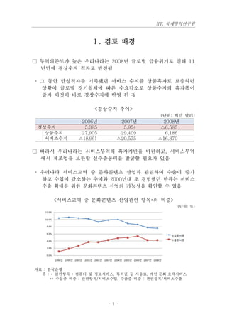 IIT, 국제무역연구원



                  Ⅰ. 검토 배경

□ 무역의존도가 높은 우리나라는 2008년 글로벌 금융위기로 인해 11
  년만에 경상수지 적자로 반전됨

◦ 그 동안 만성적자를 기록했던 서비스 수지를 상품흑자로 보충하던
  상황이 글로벌 경기침체에 따른 수요감소로 상품수지의 흑자폭이
  줄자 이것이 바로 경상수지에 반영 된 것

                   <경상수지 추이>
                                         (단위: 백만 달러)
               2006년        2007년         2008년
 경상수지           5,385        5,954       △6,585
   상품수지        27,905       29,409         6,186
   서비스수지      △18,961      △20,575      △16,370

□ 따라서 우리나라는 서비스무역의 흑자기반을 마련하고, 서비스무역
  에서 제조업을 보완할 신수출동력을 발굴할 필요가 있음

◦ 우리나라 서비스교역 중 문화콘텐츠 산업과 관련하여 수출이 증가
  하고 수입이 감소하는 추이와 2000년대 초 경험했던 한류는 서비스
  수출 확대를 위한 문화콘텐츠 산업의 가능성을 확인할 수 있음

      <서비스교역 중 문화콘텐츠 산업관련 항목*의 비중>
                                               (단위: %)




자료 : 한국은행
  주 : * 관련항목 : 컴퓨터 및 정보서비스, 특허권 등 사용료, 개인·문화·오락서비스
      ** 수입중 비중 : 관련항목/서비스수입, 수출중 비중 : 관련항목/서비스수출




                        - 1 -
 