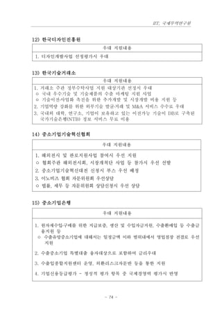 IIT, 국제무역연구원


12) 한국디자인진흥원
                   우대 지원내용
1. 디자인개발사업 선정평가시 우대


13) 한국기술거래소
                   우대 지원내용
1. 거래소 주관 정부수탁사업 지원 대상기관 선정시 우대
ㅇ 국내 우수기술 및 기술제품의 수출 마케팅 지원 사업
ㅇ 기술이전․사업화 촉진을 위한 추가개발 및 시장개발 비용 지원 등
2. 기업역량 강화를 위한 외부기술 발굴․거래 및 M&A 서비스 수수료 우대
3. 국내외 대학, 연구소, 기업이 보유하고 있는 이전가능 기술이 DB로 구축된
   국가기술은행(NTB) 정보 서비스 무료 이용


14) 중소기업기술혁신협회

                   우대 지원내용

1. 해외전시 및 판로지원사업 참여시 우선 지원
ㅇ 협회주관 해외전시회, 시장개척단 사업 등 참가시 우선 선발
2. 중소기업기술혁신대전 신청시 부스 우선 배정
3. 이노비즈 협회 자문위원회 우선상담
ㅇ 법률, 세무 등 자문위원회 상담신청시 우선 상담


15) 중소기업은행

                   우대 지원내용

1. 원자재수입․구매를 위한 지급보증, 생산 및 수입자금지원, 수출환매입 등 수출금
   융지원 등
 ㅇ 수출유망중소기업에 대해서는 일정금액 이하 범위내에서 영업점장 전결로 우선
    지원

2. 수출중소기업 특별대출 융자대상으로 포함하여 금리우대

3. 수출입종합지원센터 운영, 외환리스크자문반 등을 통한 지원

4. 기업신용등급평가 - 정성적 평가 항목 중 국제경영력 평가시 반영




                   - 74 -
 