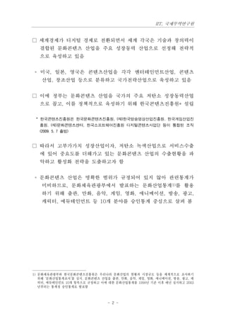 IIT, 국제무역연구원


□ 세계경제가 디지털 경제로 전환되면서 세계 각국은 기술과 창의력이
   결합된 문화콘텐츠 산업을 주요 성장동력 산업으로 선정해 전략적
   으로 육성하고 있음


 ◦ 미국, 일본, 영국은 콘텐츠산업을 각각 엔터테인먼트산업, 콘텐츠
    산업, 창조산업 등으로 분류하고 국가전략산업으로 육성하고 있음


□ 이에 정부는 문화콘텐츠 산업을 국가의 주요 저탄소 성장동력산업
   으로 꼽고, 이를 정책적으로 육성하기 위해 한국콘텐츠진흥원* 설립


 * 한국콘텐츠진흥원은 한국문화콘텐츠진흥원, (재)한국방송영상산업진흥원, 한국게임산업진
   흥원, (재)문화콘텐츠센터, 한국소프트웨어진흥원 디지털콘텐츠사업단 등이 통합된 조직
   (2009. 5. 7 출범)


□ 따라서 고부가가치 성장산업이자, 저탄소 녹색산업으로 서비스수출
   에 있어 중요도를 더해가고 있는 문화콘텐츠 산업의 수출현황을 파
   악하고 활성화 전략을 도출하고자 함


 ◦ 문화콘텐츠 산업은 명확한 범위가 규정되어 있지 않아 관련통계가
    미비하므로, 문화체육관광부에서 발표하는 문화산업통계1)를 활용
    하기 위해 출판, 만화, 음악, 게임, 영화, 애니메이션, 방송, 광고,
    캐릭터, 에듀테인먼트 등 10개 분야를 승인통계 중심으로 살펴 봄




1) 문화체육관광부와 한국문화콘텐츠진흥원은 우리나라 문화산업의 현황과 시장규모 등을 체계적으로 조사하기
   위해 ‘문화산업통계조사’를 실시. 문화콘텐츠 산업을 출판, 만화, 음악, 게임, 영화, 애니메이션, 방송, 광고, 캐
   릭터, 에듀테인먼트 10개 항목으로 규정하고 이에 대한 문화산업통계를 1998년 기준 이후 매년 실시하고 2003
   년부터는 통계청 승인통계로 발표함



                               - 2 -
 