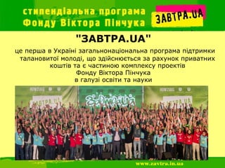 "ЗАВТРА.UA"
це перша в Україні загальнонаціональна програма підтримки
 талановитої молоді, що здійснюється за рахунок приватних
          коштів та є частиною комплексу проектів
                  Фонду Віктора Пінчука
                 в галузі освіти та науки
 