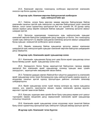23.5. Компанийг өөрчлөх тохиолдолд холбогдох өөрчлөлтийг компанийн
оноосон нэр болон дүрэмд тусгана.

      24 дүгээр зүйл. Компани өөрчлөн байгуулсантай холбогдсон
                             хувь нийлүүлэгчийн эрх

      24.1. Нийлэх, нэгдэх буюу өөрчлөх замаар өөрчлөн байгуулагдаж байгаа
компанийн саналын эрхтэй хувь нийлүүлэгч нь өөрчлөн байгуулахын эсрэг саналтай
байсан, эсхүл санал хураалтанд оролцоогүй бол энэ хуулийн 54, 55 дугаар зүйлд
заасан журмын дагуу өөрийн эзэмшиж байгаа хувьцааг компанид эргүүлэн авахыг
шаардах эрхтэй.

      24.2. Эргүүлэн худалдахаар тохиролцсон хувь нийлүүлэгчийн хувьцааг
компанийг өөрчлөн байгуулах шийдвэрийн дагуу хөрвүүлж үл болно. Энэ тохиолдолд
тухайн хувь нийлүүлэгч нь өөрийн хувьцаагаа компанид эргүүлэн авахыг шаардахаас
бусад хувьцаа эзэмшихтэй холбогдсон эрхээ алдана.

      24.3. Өөрийн эзэмшилд байгаа хувьцаагаа эргүүлэн авахыг компаниас
шаардаагүй хувь нийлүүлэгчдийн хувьцааг компанийг өөрчлөн байгуулах шийдвэрийн
дагуу хөрвүүлнэ.

      25 дугаар зүйл. Компанийн өрийг хувьцаагаар солих

      25.1. Компанийн хувьцаанаас бусад үнэт цаас болон өрийг хувьцаагаар сольж
болох бөгөөд үүнийг өрийг хувьцаагаар солих гэнэ.

      25.2. Зээлдүүлэгч болон бусад харилцагчтай байгуулсан гэрээнд өөрөөр
заагаагүй бол компанийн өрийг хувьцаагаар солиход хувьцаа авах тухайн
зээлдүүлэгч, харилцагчийн зөвшөөрлийг авсан байна.

      25.3. Төлөөлөн удирдах зөвлөл /байхгүй бол гүйцэтгэх удирдлага/ нь компанийн
өрийг хувьцаагаар солих төсөл боловсруулан хувь нийлүүлэгчдийн хуралд оруулж, уг
асуудлаар саналын эрхтэй хуралд оролцогчдын дийлэнх олонхийн саналаар
шийдвэрлүүлнэ.

     25.4. Өрийг хувьцаагаар солих тухай төсөлд солигдох өр, гаргах хувьцааны
хэмжээ, үнэ, зорилго, хэрэгжүүлэх нөхцөл, журам, компанийн дүрэмд оруулах
өөрчлөлт зэргийг зааж өгсөн байна.

      25.5. Хувьцаа, худалдан авах эрхийн бичиг буюу хувьцаанд хөрвөх үнэт цаасыг
тэдгээрийн хөрвөх нөхцөлийн дагуу хөрвүүлэхийг компанийн өрийг хувьцаагаар
сольсонд тооцохгүй.

      25.6. Компанийн өрийг хувьцаагаар солих асуудлаар эсрэг саналтай байсан
буюу санал хураалтанд оролцоогүй хувь нийлүүлэгч хувьцаа авахад оролцох эрхтэй.

      26 дугаар зүйл. Компанийг татан буулгах



                                       16
 