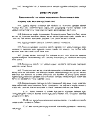 49.2. Энэ хуулийн 49.1.-г зөрчиж хийсэн хэлцэл шүүхийн шийдвэрээр хүчингүй
болно.

                               ДОЛДУГААР БҮЛЭГ

       Компани өөрийн үнэт цаасыг худалдан авах болон эргүүлэн авах

     50 дугаар зүйл. Үнэт цаас худалдан авах

      50.1. Дүрэмд өөрөөр заагаагүй бол компани нь төлөөлөн удирдах зөвлөл
/байхгүй бол хувь нийлүүлэгчдийн хурал/-ийн шийдвэрээр өөрийн гаргасан үнэт
цаасыг эзэмшигчидтэй нь тохиролцсоны үндсэн дээр худалдан авч болно.

      50.2. Компани нь энгийн хувьцаанаас бусад үнэт цаасыг бүхэлд нь буюу зарим
хэсгийг нь худалдан авч болох бөгөөд харин энгийн хувьцааны хувьд тухайн жилд
гүйлгээнд байсан нийт хувьцааны дунджаас 25-н хувиас хэтэрч болохгүй.

     50.3. Худалдан авсан хувьцааг халаасны хувьцаа гэж тооцно.

      50.4. Төлөөлөн удирдах зөвлөл нь өөрийн гаргасан үнэт цаасыг худалдан авах
шийдвэртээ худалдан авах хувьцаа, ногдол хувийн тоо хэмжээ, үнэ, төлбөр хийх
хугацаа, ашиглах журам зэргийг зааж өгнө.

      50.5. Дүрэмд өөрөөр заагаагүй бол компани нь үнэт цаас худалдан авахдаа
түүний төлбөрийг бэлэн мөнгөөр, үнэт цаасаар болон бусад эд хөрөнгийн хэлбэрээр
хийж болно.

     50.6. Компани нь өөрийн үнэт цаасыг анхдагч зах зээлд гаргах үед тэдгээрийг
худалдан авч үл болно.

      50.7. Хязгаарлагдмал хариуцлагатай компанийн дүрэм болон хязгаарлагдмал
хариуцлагатай компанийн хувь нийлүүлэгчдийн хооронд байгуулсан гэрээнд өөрөөр
заагаагүй бол компани нь энгийн хувьцаагаа энэ хуулийн 56 дугаар зүйлд заасан
журмын дагуу төлөөлөн удирдах зөвлөл /байхгүй бол хувь нийлүүлэгчдийн хурал/-өөс
тогтоосон зах зээлийн үнээр худалдан авна.

      50.8. Компани өөрийн гаргасан энгийн хувьцааны 5-аас дээш хувийг худалдан
авах шийдвэрийг дор дурдсанаас бусад тохиолдолд хувь нийлүүлэгчдийн хурлын уг
асуудлаар саналын эрхтэй гишүүдийн олонхын саналаар шийдвэрлэж байна:

           50.8.1. хэрэв компани нь энгийн хувьцаагаа худалдан авахдаа хувь
нийлүүлэгчдийн эзэмшиж байгаа энгийн хувьцааны тоотой хувь тэнцүүлэн авахаар
шийдвэрлэсэн бол;

            50.8.2. энэ хууль болон компанийн дүрэмд заасан хувь нийлүүлэгчдийн
давуу эрхийг хэрэгжүүлж байвал;

             50.8.3. хязгаарлагдмал хариуцлагатай компанийн дүрмээр тогтоосон өөр
нөхцөлүүд.


                                        29
 